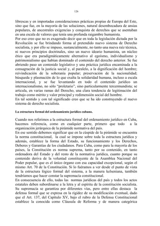 librescas y en importadas consideraciones prácticas propias de Europa del Este,
sino que fue, en la mayoría de las soluciones, natural desembocadura de ansias
populares, de ancestrales exigencias y conquista de derechos que se asentaban
en una escala de valores que tenía una profunda raigambre humanista.
Por eso creo que no es exagerado decir que en toda la legislación dictada por la
Revolución se fue brindando forma al pretendido nuevo sistema de Derecho
socialista, y por ello se impuso, sustancialmente, no tanto una nueva raíz técnica,
ni nuevos principios doctrinales, sino un nuevo ideario humanista, un núcleo
ético que era paradigmáticamente alternativo al egoísmo, individualismo y
patrimonialismo que habían dominado el contenido del derecho anterior. Se fue
abriendo paso un contenido legislativo y una práctica jurídica encaminada a la
consagración de la justicia social y, al paralelo, a la dignificación del hombre;
reivindicación de la soberanía popular; preservación de la nacionalidad;
búsqueda y plasmación de lo que exalta la solidaridad humana, incluso a escala
internacional, y se fue levantando en todo el contenido jurídico un
internacionalismo, no sólo “proletario”, sino particularmente tercermundista; se
articula, en varias ramas del Derecho, una clara tendencia de legitimación del
trabajo como mérito y valor principal y redimensión social del hombre.
En tal sentido y con tal significado creo que se ha ido construyendo el nuevo
sistema de derecho socialista.
La estructura formal del ordenamiento jurídico cubano.
Cuando nos referimos a la estructura formal del ordenamiento jurídico en Cuba,
hacemos referencia, como en cualquier parte, primero que todo a la
organización jerárquica de la pirámide normativa del país.
En ese sentido debemos significar que en la cúspide de la pirámide se encuentra
la norma constitucional, la cual se impone sobre toda la estructura jurídica y
además, establece la forma del Estado, su funcionamiento y los Derechos,
Deberes y Garantías de los ciudadanos. Para Cuba, como para la mayoría de los
países, la Constitución es norma suprema, tanto por su contenido, en tanto
ordenadora del Estado y del resto de la normativa jurídica, cuanto porque su
contenido deriva de la voluntad constituyente de la Asamblea Nacional del
Poder popular, que es el único órgano con esa capacidad excepcional, según el
mismo Art. 70 de la Constitución. Si lo fuéramos a ver desde el punto de vista
de la estructura lógico formal del sistema, a la manera kelseniana, también
tendríamos que hacer constar la supremacía constitucional.
En consecuencia de ello, todas las normas jurídicas del país y todos los actos
estatales deben subordinarse a la letra y al espíritu de la constitución socialista.
Su supremacía se garantiza por diferentes vías, pero entre ellas destaca la
defensa formal que se expresa en la rigidez de su modificación eventual, dado
que el Art. 137, del Capítulo XV, bajo el rubro de la Defensa Constitucional
establece la conocida como Cláusula de Reforma y de manera categórica
126
 
