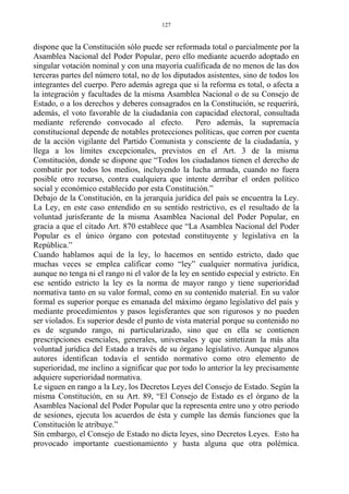 dispone que la Constitución sólo puede ser reformada total o parcialmente por la
Asamblea Nacional del Poder Popular, pero ello mediante acuerdo adoptado en
singular votación nominal y con una mayoría cualificada de no menos de las dos
terceras partes del número total, no de los diputados asistentes, sino de todos los
integrantes del cuerpo. Pero además agrega que si la reforma es total, o afecta a
la integración y facultades de la misma Asamblea Nacional o de su Consejo de
Estado, o a los derechos y deberes consagrados en la Constitución, se requerirá,
además, el voto favorable de la ciudadanía con capacidad electoral, consultada
mediante referendo convocado al efecto. Pero además, la supremacía
constitucional depende de notables protecciones políticas, que corren por cuenta
de la acción vigilante del Partido Comunista y consciente de la ciudadanía, y
llega a los límites excepcionales, previstos en el Art. 3 de la misma
Constitución, donde se dispone que “Todos los ciudadanos tienen el derecho de
combatir por todos los medios, incluyendo la lucha armada, cuando no fuera
posible otro recurso, contra cualquiera que intente derribar el orden político
social y económico establecido por esta Constitución.”
Debajo de la Constitución, en la jerarquía jurídica del país se encuentra la Ley.
La Ley, en este caso entendido en su sentido restrictivo, es el resultado de la
voluntad jurisferante de la misma Asamblea Nacional del Poder Popular, en
gracia a que el citado Art. 870 establece que “La Asamblea Nacional del Poder
Popular es el único órgano con potestad constituyente y legislativa en la
República.”
Cuando hablamos aquí de la ley, lo hacemos en sentido estricto, dado que
muchas veces se emplea calificar como “ley” cualquier normativa jurídica,
aunque no tenga ni el rango ni el valor de la ley en sentido especial y estricto. En
ese sentido estricto la ley es la norma de mayor rango y tiene superioridad
normativa tanto en su valor formal, como en su contenido material. En su valor
formal es superior porque es emanada del máximo órgano legislativo del país y
mediante procedimientos y pasos legisferantes que son rigurosos y no pueden
ser violados. Es superior desde el punto de vista material porque su contenido no
es de segundo rango, ni particularizado, sino que en ella se contienen
prescripciones esenciales, generales, universales y que sintetizan la más alta
voluntad jurídica del Estado a través de su órgano legislativo. Aunque algunos
autores identifican todavía el sentido normativo como otro elemento de
superioridad, me inclino a significar que por todo lo anterior la ley precisamente
adquiere superioridad normativa.
Le siguen en rango a la Ley, los Decretos Leyes del Consejo de Estado. Según la
misma Constitución, en su Art. 89, “El Consejo de Estado es el órgano de la
Asamblea Nacional del Poder Popular que la representa entre uno y otro periodo
de sesiones, ejecuta los acuerdos de ésta y cumple las demás funciones que la
Constitución le atribuye.”
Sin embargo, el Consejo de Estado no dicta leyes, sino Decretos Leyes. Esto ha
provocado importante cuestionamiento y hasta alguna que otra polémica.
127
 