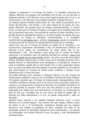 Algunos se preguntan si el Consejo de Estado y la Asamblea Nacional son
órganos idénticos en jerarquía, son asimilables uno al otro. Los de más allá se
preguntan además, si los Decretos Leyes tienen igual jerarquía que la Ley y, en
consecuencia, si los Decretos Leyes pueden modificar o derogar las leyes.
Al respecto quisiera brindar nuestro punto de vista, desde la perspectiva de la
Teoría del Derecho y del Estado, y con todo respeto de los puntos de vista,
quizás diferentes que puedan tener los colegas constitucionalistas. A nuestro
juicio, en tanto que el Consejo de Estado es un órgano de la Asamblea Nacional
que la representa entre uno y otro período de sesiones de dicha Asamblea, no es
posible pensar en identidad de órganos y, al mismo tiempo, me queda claro que
el Consejo de Estado se subordina estructuralmente a la Asamblea;
sencillamente es un órgano suyo y, además, la representa, ejecuta sus acuerdos y
le rinde cuenta de los mismos en cada período de sesiones de la Asamblea.
Ahora bien, por ser el Consejo de Estado un órgano de la Asamblea y, en
consecuencia, lógicamente subordinado a ella, sus producciones jurídicas, los
Decretos Leyes, deben ser considerados de rango menor que la ley,
subordinados a ella. Sin embargo, como quiera que el Consejo de Estado
representa a la Asamblea entre sus distintos períodos de sesiones, como es la
Asamblea cuando ésta no está reunida, puede, a mi juicio con toda razón lógico
formal, modificar disposiciones, es decir, leyes, de la Asamblea Nacional. Si no
pudiera hacerlo su representación sería incompleta y en puridad de verdad no
sería la Asamblea cuando ella no está reunida. Por si estos argumentos fueran
poco, la misma Asamblea Nacional adoptó un acuerdo mediante el cual explicitó
que efectivamente el Consejo de Estado podía modificar o derogar Leyes
dictadas por ella, si fuere necesario.
Una duda diferente sería examinar si cualquier Decreto Ley del Consejo de
Estado puede modificar a una Ley de la Asamblea Nacional del Poder Popular.
Al respecto considero que el Consejo de Estado puede, desempeñándose como
Asamblea, modificar o derogar una Ley de ésta de modo consciente, inequívoco,
expreso y, en consecuencia, someterá esa decisión a la Asamblea Nacional en su
próximo período de sesiones. Pero otra cosa bien distinta es que de manera
impensada, por simple error, por inadvertencia, un Decreto Ley contravenga la
letra de una Ley. Considero que en esos casos, sin duda de ningún tipo, el
Decreto Ley debe subordinarse a la Ley, no puede contravenirla y debe ser
derogado.
Quisiera hacer mención a los también llamados Decretos Leyes o Leyes
Decretos en el sistema burgués. Esas normas han sido siempre, formas aviesas
de burlar la ley y la Constitución; normativas dictadas por los órganos
ejecutivos, casi siempre en gobiernos de facto, mediante las cuales se ha
pretendido sustituir las facultades legislativas de los parlamentos, y no pueden
ser confundidos con nuestros Decretos Leyes, de apoyo y valor absolutamente
constitucionales.
128
 