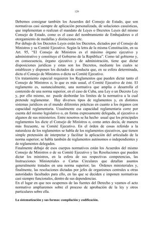 Debemos consignar también los Acuerdos del Consejo de Estado, que son
normativas casi siempre de aplicación personalizada, de soluciones casuísticas,
que implementan o realizan el mandato de Leyes o Decretos Leyes del mismo
Consejo de Estado, como es el caso del nombramiento de Embajadores o el
otorgamiento de medallas y distinciones etc.
Por debajo de los Decretos Leyes están los Decretos, dictados por el Consejo de
Ministros y su Comité Ejecutivo. Según la letra de la misma Constitución, en su
Art. 95, “El Consejo de Ministros es el máximo órgano ejecutivo y
administrativo y constituye el Gobierno de la República”. Como tal gobierno y,
en consecuencia, órgano ejecutivo y de administración, tiene que dictar
disposiciones jurídicas y estas son los Decretos, mediante los cuales se
establecen y disponen los dictados de conducta que, en su esfera determinada,
dicta el Consejo de Ministros o dicta su Comité Ejecutivo.
Un tratamiento especial requieren los Reglamentos que pueden dictar tanto el
Consejo de Ministros o, lo que es más usual, el Comité Ejecutivo de éste. El
reglamento es, sustancialmente, una normativa que amplía o desarrolla el
contenido de una norma superior, en el caso de Cuba, una Ley o un Decreto Ley
y, por ello mismo, no puede desbordar los limites de la normativa a la cual
pretende reglamentar. Hay diversos tipos de reglamentos y, en distintos
sistemas jurídicos en el mundo diferentes prácticas en cuanto a los órganos con
capacidad reglamentaria. Usualmente esa capacidad reglamentaria corre por
cuenta del mismo legislativo o, en forma expresamente delegada, al ejecutivo o
algunos de sus ministerios. Entre nosotros se ha hecho usual que los principales
reglamentos los dicte el Consejo de Ministros o, como antes decía, de manera
más frecuente, su Comité Ejecutivo. En el órden de cosas referido a la
naturaleza de los reglamentos se habla de los reglamentos ejecutivos, que tienen
simple pretensión de interpretar y facilitar la aplicación del articulado de la
norma superior; se habla también de reglamentos autónomos o independientes y
de reglamentos delegados.
Finalmente debajo de esos cuerpos normativos están los Acuerdos del mismo
Consejo de Ministros o de su Comité Ejecutivo y las Resoluciones que pueden
dictar los ministros, en la esfera de sus respectivas competencias, las
Instrucciones Ministeriales o Cartas Circulares que detallan asuntos
generalmente tratados en una norma superior; las Órdenes ministeriales y,
finalmente, las resoluciones dictadas por jefes de organismos centrales u otras
autoridades facultades para ello, en las que se deciden e imponen normativas
casi siempre funcionales, dentro de sus dependencias.
En el lugar en que nos ocupemos de las fuentes del Derecho y veamos el acto
normativo ampliaremos sobre el proceso de aprobación de la ley y otros
particulares sobre ella.
La sistematización y sus formas: compilación y codificación.
129
 