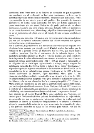 dominadas. Esto forma parte de su función, en la medida en que esa garantía
está conforme con el predominio de las clases dominantes, es decir, con la
constitución política de las clases dominantes, en relación con ese Estado, como
representación de un interés general del pueblo... Esa garantía de intereses
económicos de ciertas clases dominadas por parte del Estado capitalista no
puede concebirse sin más como limitación del poder político de las clases
dominantes. Es cierto que se la impone al Estado la lucha política y económica
de las clases dominadas: esto, sin embargo, significa simplemente que el Estado
no es un instrumento de clase, que es el Estado de una sociedad dividida en
clases...”21
Por supuesto que me estoy refiriendo a una percepción marxista que nada tiene
que ver con la supuesta autonomía relativa del Estado sostenida por algunos
teóricos burgueses contemporáneos.22
Por el contrario, hago referencia a la percepción dialéctica que al respecto tuvo
el mismo Marx cuando, por ejemplo, en el Capital analiza las luchas por la
reducción de la jornada laboral en Inglaterra. En esa obra, que nadie podría
considerar inmadura, describe el nacimiento de la industria inglesa y las
agotadoras jornadas laborales de 14,15 y 16 horas diarias a que eran sometidos
los trabajadores. La clase obrera comienza entonces a reaccionar, especialmente
durante el período comprendido entre 1802 y 1833, en el cual el Parlamento se
ve obligado a dictar cinco leyes reglamentando el trabajo, aunque ninguna fue
cabalmente cumplida. En 1833 se limita el trabajo de los niños y los jóvenes, y
al paralelo aparecen algunos mecanismos e instrumentos de fiscalización de la
jornada laboral de los trabajadores en general. Contra esa ley de 1833 se forman
incluso coaliciones de patronos, sigue recordando Marx, pero “... las
circunstancias habían cambiado considerablemente. A partir sobre todo de 1838,
los obreros fabriles habían adoptado como grito económico la lucha por la ley de
las 10horas, a la par que abrazaban la Carta, como grito político.”23
Entonces
Marx apunta el surgimiento de una curiosa contradicción: algunos fabricantes,
que habían ajustado el funcionamiento de sus fábricas a la ley de 1833 empiezan
a combatir en el Parlamento, con constantes memoriales, a los que incumplen la
referida ley y de esa manera hacen lo que califican de “competencia desleal”.
Pero además, en el mismo Capital Marx sigue señalando que “además, por
mucho que el fabricante individual quisiese dar rienda suelta a su vieja codicia,
se encontraba con que los portavoces y dirigentes políticos de la clase patronal
ordenaban un cambio de actitud y de lenguaje frente a los obreros. Acababa de
abrirse la campaña abolicionista de las leyes arancelarias de protección del trigo,
y los patrones necesitan la ayuda de los obreros para vencer. Por eso les
21
Poulantzas, Nicos. Poder político y clases sociales en el Estado capitalista. Ed. Siglo XXI.
México, 1985, Págs 241 y siguientes.
22
Me refiero a H. R. Sonntag y otros en El Estado en el capitalismo contemporáneo. Ed. Siglo XXI,
México 1976.
23
Marx, Carlos. El Capital. Citado por Luis Díaz Molano en Breve aporte a la teoría materialista
del Derecho. En Introducción a la epistemología del Derecho. Ob. Cit. Pág. 115.
13
 