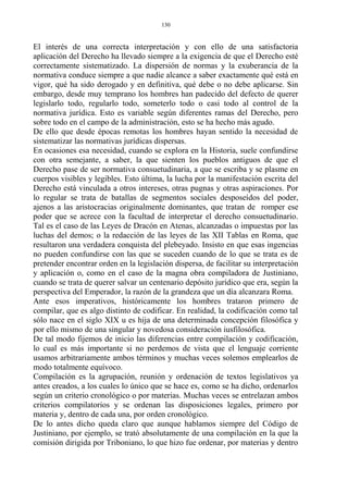 El interés de una correcta interpretación y con ello de una satisfactoria
aplicación del Derecho ha llevado siempre a la exigencia de que el Derecho esté
correctamente sistematizado. La dispersión de normas y la exuberancia de la
normativa conduce siempre a que nadie alcance a saber exactamente qué está en
vigor, qué ha sido derogado y en definitiva, qué debe o no debe aplicarse. Sin
embargo, desde muy temprano los hombres han padecido del defecto de querer
legislarlo todo, regularlo todo, someterlo todo o casi todo al control de la
normativa jurídica. Esto es variable según diferentes ramas del Derecho, pero
sobre todo en el campo de la administración, esto se ha hecho más agudo.
De ello que desde épocas remotas los hombres hayan sentido la necesidad de
sistematizar las normativas jurídicas dispersas.
En ocasiones esa necesidad, cuando se explora en la Historia, suele confundirse
con otra semejante, a saber, la que sienten los pueblos antiguos de que el
Derecho pase de ser normativa consuetudinaria, a que se escriba y se plasme en
cuerpos visibles y legibles. Esto última, la lucha por la manifestación escrita del
Derecho está vinculada a otros intereses, otras pugnas y otras aspiraciones. Por
lo regular se trata de batallas de segmentos sociales desposeídos del poder,
ajenos a las aristocracias originalmente dominantes, que tratan de romper ese
poder que se acrece con la facultad de interpretar el derecho consuetudinario.
Tal es el caso de las Leyes de Dracón en Atenas, alcanzadas o impuestas por las
luchas del demos; o la redacción de las leyes de las XII Tablas en Roma, que
resultaron una verdadera conquista del plebeyado. Insisto en que esas ingencias
no pueden confundirse con las que se suceden cuando de lo que se trata es de
pretender encontrar orden en la legislación dispersa, de facilitar su interpretación
y aplicación o, como en el caso de la magna obra compiladora de Justiniano,
cuando se trata de querer salvar un centenario depósito jurídico que era, según la
perspectiva del Emperador, la razón de la grandeza que un día alcanzara Roma.
Ante esos imperativos, históricamente los hombres trataron primero de
compilar, que es algo distinto de codificar. En realidad, la codificación como tal
sólo nace en el siglo XIX u es hija de una determinada concepción filosófica y
por ello mismo de una singular y novedosa consideración iusfilosófica.
De tal modo fijemos de inicio las diferencias entre compilación y codificación,
lo cual es más importante si no perdemos de vista que el lenguaje corriente
usamos arbitrariamente ambos términos y muchas veces solemos emplearlos de
modo totalmente equívoco.
Compilación es la agrupación, reunión y ordenación de textos legislativos ya
antes creados, a los cuales lo único que se hace es, como se ha dicho, ordenarlos
según un criterio cronológico o por materias. Muchas veces se entrelazan ambos
criterios compilatorios y se ordenan las disposiciones legales, primero por
materia y, dentro de cada una, por orden cronológico.
De lo antes dicho queda claro que aunque hablamos siempre del Código de
Justiniano, por ejemplo, se trató absolutamente de una compilación en la que la
comisión dirigida por Triboniano, lo que hizo fue ordenar, por materias y dentro
130
 
