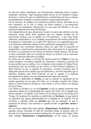de ellas por orden cronológico, las Constituciones imperiales hasta el mismo
emperador Justiniano. Algo semejante podría decirse de los llamados Códigos
de Eurico o Alarico II, que en realidad fueron compilaciones de leyes o normas
consuetudinarias visigodas y normas jurídicas romanas prejustineaneas.
Por el contrario, los códigos son normativas jurídicas nuevas, derivadas de un
acto normativo, en el cual se reúnen de forma orgánica y con pretensión
sistemática las principales disposiciones de una rama del Derecho o de una
institución dentro de una rama del Derecho.
Con independencia de que abordemos el asunto un poco más adelante con más
detención, desde ahora debo significar que los códigos resultan de un
movimiento jurídico, que se ampara en el racionalismo y que tiene fuerte
influencia iusnaturalista y es el resultado esencialmente del ascenso político de
la burguesía revolucionaria en el siglo XIX. Quizás no sea exagerado decir que
el movimiento codificador empezó con la codificación napoleónica en 1804.
Los códigos han constituido entonces, desde ese siglo XIX la expresión de
organicidad y estructuración supuestamente más consecuente de la legislación,
al menos en la perspectiva del sistema de Derecho romano francés. De ahí que
se haya constituido toda una concepción técnica en relación con la estructura
correcta o ideal que debe tener un código.
Se señala que los códigos se dividen de manera general en Libros en los que
suelen recogerse, de manera separada, las cuestiones o elementos esenciales de
la rama jurídica que se codifica. Así, si tomamos como ejemplo el Código Penal,
encontramos que está dividido en dos Libros, el Libro Primero dedicado a la
Parte General, en que se regulan los principios y normas esenciales para la
aplicación general de los delitos que son tipificados y, un Libro Segundo, que se
identifica también como Parte Especial, en que se regulan y se tipifican
precisamente los delitos con sus correspondientes marcos de sanción.
Los libros se subdividen en Títulos, en que se contiene la regulación de los
asuntos generales de una parte del Libro, en el ejemplo asumido del Código
Penal, el Libro Primero se divide en varios títulos y el II se refiere a la eficacia
de la Ley Penal.
Los Títulos se dividen a su vez en Capítulos, en que se regulan cuestiones más
específicas dentro de la generalidad que supone un Título. En el ejemplo que
hemos asumido, el Capítulo I del Título II es la Eficacia de la Ley Penal en el
Tiempo. En ocasiones los capítulos se subdividen en Secciones, en que todavía
se especifica más alguna particularidad de lo regulado en el Capítulo. En las
secciones o capítulos están los artículos que son los preceptos en que se
contienen las normas. Esos artículos se pueden dividir en párrafos, incisos o
números.
Pero un buen código debe tener además, Disposiciones Transitorias, que son
aquellas normas colocadas al final del articulado donde se dispone cómo se
procede en la transición de la anterior legislación a la vigencia del Código. Debe
tener también Disposiciones Complementarias, en las cuales se aclaran
131
 