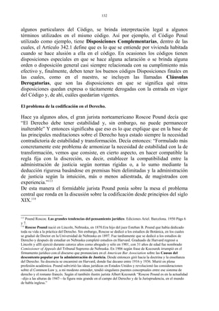algunos particulares del Código, se brinda interpretación legal a algunos
términos utilizados en el mismo código. Así por ejemplo, el Código Penal
utilizado como ejemplo, tiene Disposiciones Complementarias, dentro de las
cuales, el Artículo 342.1 define que es lo que se entiende por vivienda habitada
cuando se hace alusión a ella en el código. En ocasiones los códigos tienen
disposiciones especiales en que se hace alguna aclaración o se brinda alguna
orden o disposición general casi siempre relacionada con su cumplimiento más
efectivo y, finalmente, deben tener los buenos códigos Disposiciones finales en
las cuales, como en el nuestro, se incluyen las llamadas Cláusulas
Derogatorias, que son las disposiciones en que se significa qué otras
disposiciones quedan expresa o tácitamente derogadas con la entrada en vigor
del Código y, de ahí, cuáles quedarían vigentes.
El problema de la codificación en el Derecho.
Hace ya algunos años, el gran jurista norteamericano Roscoe Pound decía que
“El Derecho debe tener estabilidad y, sin embargo, no puede permanecer
inalterable” Y entonces significaba que eso es lo que explique que en la base de
las principales meditaciones sobre el Derecho haya estado siempre la necesidad
contradictoria de estabilidad y transformación. Decía entonces: “Formulado más
concretamente este problema de armonizar la necesidad de estabilidad con la de
transformación, vemos que consiste, en cierto aspecto, en hacer compatible la
regla fija con la discreción, es decir, establecer la compatibilidad entre la
administración de justicia según normas rígidas o, a lo sumo mediante la
deducción rigurosa basándose en premisas bien delimitadas y la administración
de justicia según la intuición, más o menos adiestrada, de magistrados con
experiencia.”113
De esta manera el formidable jurista Pound ponía sobre la mesa el problema
central que ronda en la discusión sobre la codificación desde principios del siglo
XIX.114
113
Pound Roscoe. Las grandes tendencias del pensamiento jurídico. Ediciones Ariel. Barcelona. 1950 Págs 6
y 7.
114
Roscoe Pound nació en Lincoln, Nebraska, en 1870.Era hijo del juez Esteban B. Pound que había dedicado
toda su vida a la práctica del Derecho. Sin embargo, Roscoe se dedicó a los estudios de Botánica, en los cuales
se graduó de Doctor en la Universidad de Nebraska en 1897. Fue tardíamente que se dedicó a los estudios de
Derecho y después de estudiar en Nebraska completó estudios en Harvard. Graduado de Harvard regresó a
Lincoln y alllí ejerció durante catorce años como abogado y sólo en 1901, con 31 años de edad fue nombrado
Comissioner of Appeals del Tribunal Supremo de Nebraska. En 1906 según frase de Kocourek irrumpió en el
firmamento jurídico con el discurso que pronunciara en el American Bar Association sobre las Causas del
descontento popular por la administración de Justicia. Desde entonces giró hacia la doctrina y la enseñanza
del Derecho. Su docencia se encaminó en Harvard, donde fue decano entre 1916 y 1936. Murió en plena
profesión académica. Pound subvirtió las ideas jurídicas en Estados Unidos y revolucionó las consideraciones
sobre el Common Law y, a mi modesto entender, tendió singulares puentes conceptuales entre ese sistema de
derecho y el romano francés. Según el también ilustre jurista Albert Kocourek “Roscoe Pound es en la actualidad
–dijo a las alturas de 1947—la figura más grande en el campo del Derecho y de la Jurisprudencia, en el mundo
de habla inglesa.”
132
 