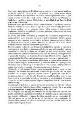 Esta es, en efecto, la esencia del debate que se traba en el gran mundo jurídico a
inicios del siglo XIX. En efecto, el 19 de junio de 1814, cuando apenas habían
pasado tres meses de la entrada de los aliados contra Napoleón en París, el gran
jurista alemán Anton Friederich Justus Thibaut, profesor de Derecho de
Heidelberg, escribió su famoso folleto Sobre la necesidad de un Derecho Civil
general para Alemania.
Si bien es cierto que la defensa de una codificación en la todavía no unificada
Alemania se había esbozado desde el siglo XVII, esos pensamientos precursores
se habían perdido en la memoria. Ahora había nuevas y determinantes
condiciones históricas y espirituales que favorecían que cobrara renovado vigor
el pensamiento codificador.
En efecto, ahí estaba exuberante y atrayente la codificación napoleónica, y
aunque el viejo corso derrotado era ahora el motivo de repudio de la burguesía
alemana, su obra constituía un atrayente y sugerente monumento que complacía
los intereses económicos y hasta culturales de los que en la fragmentada
Alemania soñaban con una nación unida y poderosa.
Thibaut aceptaba incluso la idea de que la unidad política alemana ni siquiera se
consiguiera de inmediato y, sin dudas prefería una separación cuerda y racional
montada sobre bases de colaboración y respeto, que una unidad asumida a partir
de la dominación y la absorción despótica de unos por otros de los integrantes de
lo que estaba llamado a ser Alemania. Sin embargo, Thibaut era hijo singular del
pensamiento iusfilosófico predominante, que no era otro que el racionalismo.
Es sobre ese impetuoso racionalismo, sobre el que se montaba la consideración
de que la razón augusta puede formular y armonizar todas las reglas jurídicas
necesarias para la felicidad y la prosperidad de una nación y verterlas entonces
en una obra jurídica orgánica y coherente, es decir, en un Código.
Al defender la codificación Thibaut estaba sustentando, desde el punto de vista
filosófico, un inefable iusnaturalismo racionalista que no era raro en aquel
momento en el clima espiritual alemán. Desde el punto de vista de las
perspectivas operativas del Derecho defendía la seguridad jurídica sobre la cual
debía erguirse la estabilidad social que permitiera la unificación de Alemania,
porque ese era, sin muchos embozos, el propósito político final del gran profesor
de Heidelberg.
Sin embargo, la polémica se suscita porque en respuesta a esa obra de Thibaut,
el gran romanista Carlos Savigny publica su opúsculo titulado De la vocación
de nuestro siglo por la legislación y la ciencia del Derecho.
En esa pequeña obra Savigny no sólo replica a los argumentos de Thibaut, sino
que levanta todos los que ulteriormente han devenido los que se esgrimen contra
todo intento codificador y levanta las ideas centrales de su concepción del
Derecho, propia de su inscripción en el movimiento que conocemos del
romanticismo jurídico, del cual es natural producto la Escuela Histórica del
Derecho de Savigny y Puchta.
133
 