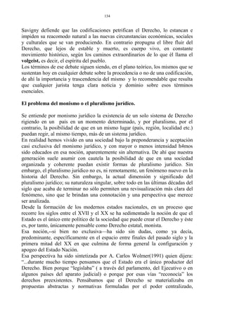 Savigny defiende que las codificaciones petrifican el Derecho, lo estancan e
impiden su reacomodo natural a las nuevas circunstancias económicas, sociales
y culturales que se van produciendo. En contrario propugna el libre fluir del
Derecho, que lejos de estable y muerto, es cuerpo vivo, en constante
movimiento histórico, según los caminos extraordinarios de lo que él llama el
volgeist, es decir, el espíritu del pueblo.
Los términos de ese debate siguen siendo, en el plano teórico, los mismos que se
sustentan hoy en cualquier debate sobre la procedencia o no de una codificación,
de ahí la importancia y trascendencia del mismo y lo recomendable que resulta
que cualquier jurista tenga clara noticia y dominio sobre esos términos
esenciales.
El problema del monismo o el pluralismo jurídico.
Se entiende por monismo jurídico la existencia de un solo sistema de Derecho
rigiendo en un país en un momento determinado, y por pluralismo, por el
contrario, la posibilidad de que en un mismo lugar (país, región, localidad etc.)
puedan regir, al mismo tiempo, más de un sistema jurídico.
En realidad hemos vivido en una sociedad bajo la preponderancia y aceptación
casi exclusiva del monismo jurídico, y con mayor o menos intensidad h4mos
sido educados en esa noción, aparentemente sin alternativa. De ahí que nuestra
generación suele asumir con cautela la posibilidad de que en una sociedad
organizada y coherente puedan existir formas de pluralismo jurídico. Sin
embargo, el pluralismo jurídico no es, ni remotamente, un fenómeno nuevo en la
historia del Derecho. Sin embargo, la actual dimensión y significado del
pluralismo jurídico; su naturaleza singular, sobre todo en las últimas décadas del
siglo que acaba de terminar no sólo permiten una revisualización más clara del
fenómeno, sino que le brindan una connotación y una perspectiva que merece
ser analizada.
Desde la formación de los modernos estados nacionales, en un proceso que
recorre los siglos entre el XVII y el XX se ha sedimentado la noción de que el
Estado es el único ente político de la sociedad que puede crear el Derecho y éste
es, por tanto, únicamente pensable como Derecho estatal, monista.
Esa noción,--si bien no exclusiva—ha sido sin dudas, como ya decía,
predominante, específicamente en el espacio entre finales del pasado siglo y la
primera mitad del XX en que culmina de forma general la configuración y
apogeo del Estado Nación.
Esa perspectiva ha sido sintetizada por A. Carlos Wolmer(1991) quien dijera:
“...durante mucho tiempo pensamos que el Estado era el único productor del
Derecho. Bien porque “legislaba” ( a través del parlamento, del Ejecutivo o en
algunos países del aparato judicial) o porque por esas vías “reconocía” los
derechos preexistentes. Pensábamos que el Derecho se materializaba en
propuestas abstractas y normativas formuladas por el poder centralizado,
134
 