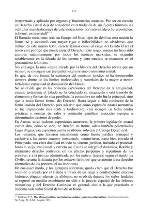 interpretado y aplicado por órganos y funcionarios estatales. Por ser en esencia
un Derecho estatal deja de considerar en la tradición de sus fuentes formales las
múltiples manifestaciones de exteriorizaciones normativas.(derecho espontáneo,
informal, extraestatal)"115
El llamado socialismo real, en Europa del Este, lejos de debilitar esta noción la
formalizó y sustanció con mayor rigor e inflexibilidad: no olvidemos que
incluso en este mismo texto, caracterizamos como un rasgo del Estado el ser el
único ente político que puede crear el Derecho. Este rasgo, aunque no haya sido
asumido unánimemente por todos los teóricos marxistas, se extendió
notablemente en la década de los setenta y para muchos se encuentra en el
pensamiento leniniano.
Sin embargo, la más simple mirada por la historia del Derecho revela que no
siempre se consiguió ese pretendido exclusivismo o monismo estatal.
Es que, de otra forma, la existencia del monismo jurídico se ha desenvuelto
siempre dentro de los límites intelectuales y materiales de la mayor o menor
fortaleza o capacidad de dominación del Estado.
No se olvide que en las primeras expresiones del Derecho en la antigüedad,
cuando justamente el Estado no ha concluido su integración y está transido de
elementos y formas de vida gentilicia, la costumbre no sólo fue la principal, sino
que la única fuente formal del Derecho. Basta seguir el hilo conductor de la
formalización del Derecho para advertir que como expresión estatal normativa
se fue imponiendo muy lenta y tardíamente, casi siempre en lucha contra
prácticas y normas de valor y contenido gentilicio asociadas siempre a
determinados sectores de poder.
En Atenas, salvo dudosas expresiones anteriores, la primera legislación estatal
escrita data, como se sabe, de Dracón; en Roma, salvo también polemizadas
Leges Regias, esa expresión escrita se obtiene sólo con el Código Decenviral.
Los romanos, que tuvieron inicialmente como fuente jurídica principal y
exclusiva a las mores maiores consuetudo, mantuvieron, hasta bien entrado el
Principado, una clara dualidad en todo su sistema jurídico, incluido el procesal.
Junto al viejo, tradicional y estricto ius Civilis se integró el dinámico, flexible y
alternativo derecho contenido en los edictos perpetuos y repentinos de los
pretores; y a la justicia administrada por los iudices (jueces) según el rígido ius
Civilis, se unía la dictada por los arbiters (árbitros) que se atenían a ese derecho
alternativo de los pretores, el ius honorario.
De cualquier modo, y los ejemplos sobrarían, queda claro que el Derecho fue
asumido o creado por el Estado a través de un largo y contradictorio proceso
histórico, plagado además de altibajos; no se olvide durante los siglos feudales
se regresó en medida exorbitante no sólo a la justicia especial de las órdenes
monásticas y del Derecho Canónico en general, sino a la que practicaba e
imponía cada señor feudal dentro de su feudo.
115
Wolkmer C.A. Pluralismo jurídico, movimientos sociales y prácticas alternativas. En El otro Derecho,
No.7 pág. 32. ILSA. Bogotá, 1991.
135
 