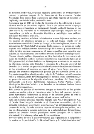 El monismo jurídico fue, no parece necesario demostrarlo, un producto teórico
primero y práctico después de la formación de los modernos Estados
Nacionales. Pero incluso bajo la existencia del estado nacional el monismo se
implantó y dominó sin luchas y contradicciones.
Recuérdese que en 1814 se produjo la polémica sobre la codificación a la que
hicimos alusión en este mismo capítulo. Pero lo que quiero señalar es que ya
entonces Savigny levantaba las banderas del llamado wolkgeidt (aunque en esa
obra todavía no lo nombra de esa manera) en cuyo concepto subyacía, aun sin
desarrollarse en toda su dimensión filosófica y sociológica, una evidente
aspiración de dinámica pluralista.
Pluralismo y monismo se habían debatido antes, aunque bajo otros nombres, en
los intentos de absorción jurídica de la vida del Nuevo Mundo por el
autoritarismo colonial de España uy Portugal, e incluso Inglaterra, frente a las
aspiraciones de “flexibilidad” de quienes desde entonces, sin aspirar, ni rondar
siquiera ideas independentistas, fomentaban ya la existencia y necesidad de un
orden jurídico singular, autónomo o, al menos específico para América, que
suponía, de cualquier forma, una suerte de Derecho alternativo al metropolitano.
Nuestra historia jurídica, hispano-lusa es bien ilustrativa de la existencia de
siglos de pluralismo jurídico: la invasión muslímica a la península ibérica en el
711, que marcó el inicio de la Guerra de Reconquista, abrió uno de los espacios
de pluralismo jurídico más dilatados y complejos de la historia universal del
Derecho. En la medida en que avanzaban las victorias de los reinos cristianos no
se iba imponiendo el monismo en torno al viejo Fuero Juzgo, sino que se
produjo una dramática fragmentación jurídica que era expresión directa de la
fragmentación política: el antiguo reino visigodo de Toledo se escindió en varios
reinos y condados, amén de vastas regiones de dominio feudal independiente, y
se presenció entonces la vigencia simultánea, pluralista, del Fuero Juzgo
conviviendo con Fueros Territoriales, Señoriales, Cartas Pueblas, Fueros
Municipales, Derecho Canónico y los Derechos de los señores feudales dentro
de sus feudos inaccesibles.
Sólo cuando se produce el movimiento europeo de formación de los grandes
estados nacionales, éstos se estructuran sobre la base del monismo jurídico,
como herramienta fundamental de unidad y de sumisión global de toda la
sociedad a la única voluntad político-jurídica de esos nuevos Estados.
Pero aún existiendo el Estado nacional, en pleno siglo XIX y principios del XX,
el Estado liberal burgués, fundado en el liberalismo mercantilista, elevó la
conocida fórmula del laissez faire, laissez passer, y en consecuencia redujo sus
campos de acción, dejando marcados espacios de desregulación jurídica, para
que en ellos actuara la supuesta autonomía de la voluntad dentro del amplísimo
espacio del Derecho Privado, paradigmas ambos conceptos, de la libertad
abstracta del liberalismo y, sobre todo, del mercantilismo.
Tuvo que entrar en crisis el estado liberal para que se presenciara el surgimiento
de tendencias de publicitación del Derecho Privado y de “administrativización”
136
 