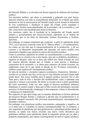 del Derecho Público y se elevaran con fuerza especial las defensas del monismo
jurídico.
Ese monismo jurídico, que ahora es erosionado y golpeado con gran fuerza,
apareció entonces con toda su extraordinaria dimensión. Es evidente que dicho
monismo no fue la consecuencia del llamado estado social, aunque la formación
de éste contribuyera a fortalecer el papel del Estado como regulador y
controlador, incluso como planificador, de la sociedad y de la economía y, con
ello, como único ente facultado para dictar el Derecho.
Ese monismo, repito, fue el resultado de la integración del Estado nación
primero y posteriormente del desenvolvimiento capitalista en el modelo de
producción que se ha dado en denominar fordista Keynesiano o fordista-
taylorista.
Sin embargo, el reajuste estructural que comienza a sufrir el capitalismo desde
1973, con el proceso conocido como de la “fábrica difusa” y el neoliberalismo,
los cuales no son más que la trasnacionalización de la producción y de sus
recursos y la liberación irresponsable del mercado; ese nuevo modelo crea
situaciones singulares que afectan la esencia del monismo jurídico.
Como la economía capitalista ha sufrido un ensanchamiento a escala planetaria
y de hecho no se vincula a una u otra nación, sino que se globaliza, mundializa y
organiza en bloques, cada vez se hace más difícil asir, desde el punto de vista
del anterior derecho dictado por el Estado, a estas nuevas y dinámicas
expresiones de la economía, y se abren paso entonces, de forma creciente, las
amplísimas zonas de lo que desde la década de los 70 hemos comenzado a
calificar como espacios de “desregulación jurídica”
Se trata de enormes y crecientes espacios económicos, financieros, laborales y
sociales en su sentido más lato, en los que el viejo derecho nacional estatal nada
puede hacer. Son zonas inasibles para el aparato jurídico nacional. Por si ello
fuera poco, toda la tesis o doctrina del neoliberalismo viene a apuntalar esta
situación e incluso a provocarla. De hecho se levanta como la única posibilidad
del éxito económico. Cada vez más, según el discurso neoliberal, debemos
abandonar el control estatal y dejar que la libre acción del demiúrgico mercado
armonice lo desarmonizado, componga lo descompuesto, ordene lo desordenado
y enriquezca lo empobrecido.
Por supuesto, ni que decir tengo que ya muchos abandonan el lirismo optimista
del proyecto Reagan Tatcher y empiezan a advertir que el neoliberalismo y su
desatada anarquía mercantil sólo provocan desarmonización, descomposición,
desorden y pobreza.
Sin embargo, este pluralismo jurídico reaccionarios, antipopular y negativo, no
es el único que se vislumbra en nuestra contemporaneidad. Por el contrario, a
esta expresión de pluralismo por desregularización y pluralidad jurídica desde la
derecha, se opone con fuerza creciente una nueva visión alternativa que
podríamos calificar como pluralismo desde la izquierda, guiado por un afán y
propósito emancipador, que supone el protagonismo de nuevos sujetos jurídicos,
137
 