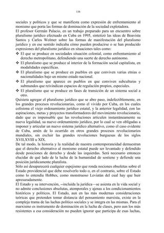 sociales y políticos y que se manifiesta como expresión de enfrentamiento al
monismo que porta las formas de dominación de la sociedad explotadora.
El profesor Germán Palacio, en un trabajo preparado para un encuentro sobre
pluralismo jurídico efectuado en Cuba en 1995, sintetizó las ideas de Boavista
Santos y Carlos Wolmer sobre las formas de manifestación del pluralismo
jurídico y en ese sentido indicaba cómo pueden producirse o se han producido
expresiones del pluralismo jurídico en situaciones tales como:
 El que se produce en sociedades situación colonial, como enfrentamiento al
derecho metropolitano, defendiendo una suerte de derecho autónomo.
 El pluralismo que se produce al interior de la formación social capitalista, en
modalidades específicas.
 El pluralismo que se produce en pueblos en que conviven varias etnias o
nacionalidades bajo un mismo estado nacional.
 El pluralismo que aparece en pueblos en que conviven subculturas y
submundos que reivindican espacios de regulación propios, especiales.
 El pluralismo que se produce en fases de transición de un sistema social a
otro.
Quisiera agregar el pluralismo jurídico que se abre paso, indefectiblemente, en
los grandes procesos revolucionarias, como el vivido por Cuba, en los cuales
colisiona el viejo ordenamiento jurídico estatal, y la anterior legalidad, con las
aspiraciones, metas y proyectos transformadores del movimiento revolucionario,
dado que es impensable que las revoluciones articulen instantáneamente su
nueva legalidad, su nuevo ordenamiento jurídico, por lo cual se ven obligadas a
imponer y articular un nuevo sistema jurídico alternativo, como el caso evidente
de Cuba, amén de lo ocurrido en otros grandes procesos revolucionarios
mundiales, sin excluir las grandes revoluciones burguesas de los siglos
XVII,XVIII u XIX.
De tal modo, la historia y la realidad de nuestra contemporaneidad demuestran
que el derecho alternativo al monismo estatal puede ser levantado y defendido
desde posiciones de derecho y desde las izquierdas. Será necesario entonces
elucidar de qué lado de la lucha de la humanidad de sostiene y defiende una
posición jurídicamente pluralista.
Sólo así desaparecerá cualquier espejismo que ronda nociones obsoletas sobre el
Estado providencial que debe resolverlo todo o, en el contrario, sobre el Estado
como lo entendía Hobbes, como monstruoso Leviatán del cual hay que huir
apresuradamente.
El Estado y su intervención, --incluida la jurídica—se asienta en la vida social y
no admite conclusiones absolutas, atemporales y ajenas a los condicionamientos
históricos y políticos. El Estado, aun en las más modernas consideraciones
teóricas que pretenden tomar distancia del pensamiento marxista, existe en la
compleja trama de las luchas político sociales y se integra en las mismas. Para el
marxismo es instrumento de dominación en la lucha de clases, pero aun los más
resistentes a esa consideración no pueden ignorar que participa de esas luchas,
138
 