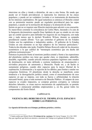 interviene en ellas y tiende a dirimirlas, de una u otra forma. De modo que
puede ser el Estado providencial, si representa los intereses de las clases
populares; y puede ser un verdadero Leviatán si es instrumento de dominación
de los intereses explotadores. De igual naturaleza es entonces el Derecho estatal
con su pretensión monista: puede ser regulador providencial para las capas
populares, o puede ser la normación del despojo y la alienación de ellas.
Insisto en que no se requiere una filiación marxista para advenir a esa concusión.
Es maravilloso constatar la coincidencia de Carlos Marx, lanzando a la cara de
la burguesía decimonónica aquella frase lapidaria de que su estado no era más
que un comité ejecutivo para defender los negocios de esa burguesía, con nada
más y nada menos que lo declaró Woodrow Wilson, durante su campaña
presidencial cuando afirmó: “Los que controlan el gobierno de los Estados
Unidos son los capitalistas e industriales unidos... El gobierno de lo Estados
Unidos en este momento es un hijo adoptivo de los intereses particulares.”
Todavía dos décadas más tarde, Franklin Delano Roosvelt culpó de los desastres
económicos a la que calificó de “monarquía económica que era dueña del
gobierno norteamericano.116
Entonces la posición frente al monismo jurídico.estatal y frente a las expresiones
del pluralismo jurídico nos tiene que quedar clara: es importante, admisible,
deseable, esgrimible, cuando articula intereses populares legítimos ante estados
de dominación; en tanto defiendo o sostiene tendencias de emancipación y
reivindica proyectos de autonomía y liberación. Puede ser, y de hecho es
sumamente peligroso, cuando abre espacios para la mayor libertad de la
explotación, la dominación y la sujeción de los débiles; para limitar o anular sus
conquistas históricas. El pluralismo desde la derecha se manifiesta como
tendencia a la desregulación jurídica estatal, como el ensanchamiento de esos
espacios en que se impone, con toda su fuerza y arbitrariedad, la relación
mercantil brutal, ajena a toda normativa de Derecho Público. Al amparo de esos
espacios se evaden impuestos, se compran gremios corruptos; se vulneran
derechos laborales, se crean nuevos mecanismos de capitalización; se permite
refinanciar o enmascarar pérdidas empresariales y, en fin, guisar todos los
componentes del festín liberal.
CAPÍTULO VI.
VIGENCIA DEL DERECHO EN EL TIEMPO, EN EL ESPACIO Y
SOBRE LAS PERSONAS.
La vigencia del derecho en el tiempo; problema práctico y teórico.
116
Citados ambos por Robert Reich. El trabajo de las naciones. Ed. Javier Vergara S.A. Ed. 1993.
Hay que significar que Reich era ministro o secretario del Trabajo en el gabinete de Bill Clinton.
139
 
