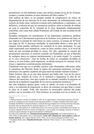 prometieron, no sólo doblarles el pan, sino incluso aceptar la ley de las 10 horas,
siempre y cuando triunfase el reino milenario del libre cambio.”24
Este análisis de Marx es un ejemplo notable de compromisos de clases, de
fragmentación de los intereses de la clase dominante; de enfrentamientos entre
sectores de dicha clase; coalición eventual entre explotadores y explotados y, en
definitiva, evidencia de que las normativas jurídicas sobre la jornada de trabajo
no eran la expresión de la voluntad de la clase dominante simplonamente
concebida, sino como bien señala Poulantzas, del Estado de una sociedad divida
en clases.
Ejemplos semejantes los encontramos en las importantes normativas jurídicas
alcanzadas en Cuba durante la presencia de Guiteras en el gobierno de Grau, en
que impone la jornada de ocho horas en varios sectores, la semana de 44 horas
con pago de 48, el descanso retribuido, la maternidad obrera y otras que, de
ninguna forma pueden calificarse de voluntad de la clase dominante. Lo que
están expresando esas normativas, como en otros muchos casos, es el nivel de
lucha de una sociedad dividida en clases. Por ello, siguiendo la esencia del
pensamiento marxiano, es correcto coincidir con Poulantzas, en que el Derecho
de cualquier época no expresa mecánicamente y de modo simple “la voluntad
de la clase dominante”, sino las luchas de clases en sociedades divididas en
clases y, en esas luchas, suele imponerse, en última instancia, la voluntad de las
clases y segmentos económicamente dominantes
Finalmente creo que no es posible concluir estas elementales reflexiones sobre
la naturaleza del Derecho desde la óptica del marxismo leninismo, sin hacer
referencia a los aportes creadores del gran marxista italiano Antonio Gramsci.25
Sobre Gramsci dije ya en una obra anterior que había sido “uno de los pocos
talentos que, después de Lenin, no se limitaron a dogmatizar la obra de los
clásicos del marxismo, sino que a partir de su método científico la pusieron en
función de la dialéctica inagotable de los nuevos momentos históricos,”26
Sus más singulares aportes giran, como es sabido, en torno a la dictadura de
clase y su contenido de hegemonía, es decir, de consenso con que llega a contar
la clase en el poder. Todo ello envuelve la inexcusable relación del poder
político con la sociedad civil. Para Gramsci, la sociedad civil no se limita, a la
24
Idem.
25
Antonio Gramsci, nacido en Cerdeña en 1891 fue un apasionado y consecuente marxista y ha sido
una de las inteligencias más lucidas del pensamiento político y europeo mundial del presente siglo.
Fundador del Partido Comunista Italiano, sufrió desde muy temprano las violentas prisiones fascistas,
de donde salió tan deteriorado de salud que falleció, en 1937, a los pocos meses de su tardía
liberación. Su obra política, en verdad maravillosa, fue escrita una parte considerable de la misma, en
la cárcel, tratando de burlar la censura allí impuesta, y eso no pudo, sin embargo, silenciar el talento y
el amor al género humano de aquel extraordinario combatiente.
En Cuba se ha publicado una Antología del pensamiento gramsciano, de la Editora Política, en
1965. Sobre su obra puede verse, esencialmente, Notas sobre Maquiavelo, sobre política y sobre el
Estado moderno, Ed. Lautaro, Buenos Aires, 1962, con un valioso prólogo de José M. Aricó.
26
Fernández Bulté, Julio. Filosofía del Derecho. Editorial “Félix Varela”, C. de La Habana, 1998.
Pág. 286.
14
 