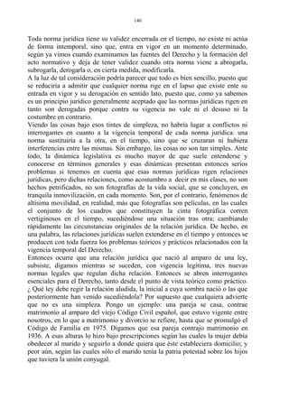 Toda norma jurídica tiene su validez encerrada en el tiempo, no existe ni actúa
de forma intemporal, sino que, entra en vigor en un momento determinado,
según ya vimos cuando examinamos las fuentes del Derecho y la formación del
acto normativo y deja de tener validez cuando otra norma viene a abrogarla,
subrogarla, derogarla o, en cierta medida, modificarla.
A la luz de tal consideración podría parecer que todo es bien sencillo, puesto que
se reduciría a admitir que cualquier norma rige en el lapso que existe ente su
entrada en vigor y su derogación en sentido lato, puesto que, como ya sabemos
es un principio jurídico generalmente aceptado que las normas jurídicas rigen en
tanto son derogadas porque contra su vigencia no vale ni el desuso ni la
costumbre en contrario.
Viendo las cosas bajo esos tintes de simpleza, no habría lugar a conflictos ni
interrogantes en cuanto a la vigencia temporal de cada norma jurídica: una
norma sustituiría a la otra, en el tiempo, sino que se cruzaran ni hubiera
interferencias entre las mismas. Sin embargo, las cosas no son tan simples. Ante
todo, la dinámica legislativa es mucho mayor de que suele entenderse y
conocerse en términos generales y esas dinámicas presentan entonces serios
problemas si tenemos en cuenta que esas normas jurídicas rigen relaciones
jurídicas, pero dichas relaciones, como acostumbro a decir en mis clases, no son
hechos petrificados, no son fotografías de la vida social, que se concluyen, en
tranquila inmovilización, en cada momento. Son, por el contrario, fenómenos de
altísima movilidad, en realidad, más que fotografías son películas, en las cuales
el conjunto de los cuadros que constituyen la cinta fotográfica corren
vertiginosos en el tiempo, sucediéndose una situación tras otra; cambiando
rápidamente las circunstancias originales de la relación jurídica. De hecho, en
una palabra, las relaciones jurídicas suelen extenderse en el tiempo y entonces se
producen con toda fuerza los problemas teóricos y prácticos relacionados con la
vigencia temporal del Derecho.
Entonces ocurre que una relación jurídica que nació al amparo de una ley,
subsiste, digamos mientras se suceden, con vigencia legítima, tres nuevas
normas legales que regulan dicha relación. Entonces se abren interrogantes
esenciales para el Derecho, tanto desde el punto de vista teórico como práctico.
¿ Qué ley debe regir la relación aludida, la inicial a cuya sombra nació o las que
posteriormente han venido sucediéndola? Por supuesto que cualquiera advierte
que no es una simpleza. Pongo un ejemplo: una pareja se casa, contrae
matrimonio al amparo del viejo Código Civil español, que estuvo vigente entre
nosotros, en lo que a matrimonio y divorcio se refiere, hasta que se promulgó el
Código de Familia en 1975. Digamos que esa pareja contrajo matrimonio en
1936. A esas alturas lo hizo bajo prescripciones según las cuales la mujer debía
obedecer al marido y seguirlo a donde quiera que éste estableciera domicilio; y
peor aún, según las cuales sólo el marido tenía la patria potestad sobre los hijos
que tuviera la unión conyugal.
140
 