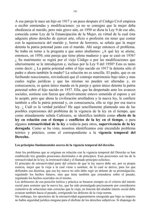 A esa pareja le nace un hijo en 1917 y un poco después el Código Civil empieza
a recibir enmiendas y modificaciones: ya no se consigna que la mujer deba
obediencia al marido, pero más grave aún, en 1950 se dicta la Ley 9 de ese año,
conocida como Ley de la Emancipación de la Mujer, en virtud de la cual ésta
adquiere pleno derecho de ejercer arte, oficio o profesión sin tener que contar
con la aquiescencia del marido y, horror de horrores, se señala que la mujer
detenta la patria potestad junto con el marido. Ahí surge entonces el problema.
Se traba en torno a la pregunta a que antes aludíamos: ¿A qué ley se atiene,
entonces, en 1950, esta pareja que tiene plena madurez y que se casó en 1936?
¿ Su matrimonio se regirá por el viejo Código o por las modificaciones que
ulteriormente se le introdujeron e, incluso por la Ley 9 del 1950? Esto es tanto
como decir: ¿ La patria potestad sobre el hijo nacido en 1917 la detenta sólo el
padre o ahora también la madre? La solución no es sencilla. El padre, que es un
furibundo reaccionario, reivindicará que él contrajo matrimonio bajo tales y mas
cuales reglas jurídicas y que las mismas no pueden ser alteradas y, en
consecuencia, es quien único manda en la pareja y quien único detenta la patria
potestad sobre el hijo nacido en 1937. Ella, que ha despertado ante los avances
sociales, sostiene con fuerza que efectivamente estuvo sometida al esposo y así
lo aceptó, pero que ahora la civilización arrolladora y la nueva ley, le confiere
también a ella la patria potestad y, en consecuencia, ella se rige por esa nueva
ley. ¿ Cuál es la verdad jurídica? He aquí sencillamente planteado una de las
posibles expresiones del problema de la vigencia de la ley en el tiempo, que
como atinadamente señala Cañizares, se identifica también como efecto de la
ley en relación con el tiempo o conflictos de la ley en el tiempo, o para
algunos retroactividad de la ley o todavía para otros, supervivencia de la ley
derogada. Como se ha visto, nosotros identificamos este encendido problema
teórico y práctico, como el correspondiente a la vigencia temporal del
Derecho.
Los principios fundamentales acerca de la vigencia temporal del derecho.
Ante los problemas que se originan en relación con la vigencia temporal del Derecho se han
establecido tres grandes posiciones doctrinales o de principios. Esas posiciones son las de la
retroactividad de la ley; la irretroactividad y el llamado principio ecléctico.
El principio de retroactividad parte del criterio de que la ley nueva debe ser, por su propia
esencia, mejor que la vieja a la cual viene a sustituir, de lo cual se deriva, para los que
defienden esa doctrina, que esa ley nueva no sólo debe regir en delante de su promulgación,
regulando los hechos futuros, sino que tiene también que extenderse sobre el pasado,
regulando los hechos ocurridos en el mismo.
Los defensores de esa posición teórica y práctica se basaron siempre en el criterio del interés
social para sostener que la nueva ley, que ha sido promulgada precisamente por considerarse
contentiva de soluciones más correctas que la vieja, en función del aludido interés social debe
avanzar también hacia el pasado, corrigiendo los defectos de la vieja norma.
Sin embargo, los opositores de la retroactividad argumentaron enseguida que bajo su imperio
no había seguridad jurídica ninguna para el disfrute de los derechos subjetivos. Si dispongo de
141
 