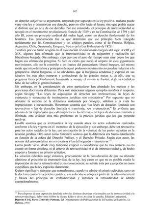 un derecho subjetivo, se argumenta, amparado por supuesto en la ley positiva, mañana puede
venir otra ley y desautorizar ese derecho, pero no sólo hacia el futuro, sino que podría atacar
el disfrute que ya tuve de ese derecho. Por ese entendido, el principio de irretroactividad se
recogió en el movimiento revolucionario francés de 1789 y en su Constitución de 1791 y del
año III, como un principio cardinal del orden legal, como un derecho fundamental de los
hombres. Esa proclamación fue la que determinó que ese principio fuera recogido
rápidamente por las Constituciones y los códigos penales, como el de Francia, Bélgica,
Argentina, Chile, Guatemala, Uruguay, Perú y en la Ley Holandesa de 1829.
También por esa firme acogida en el movimiento revolucionario burgués del siglo XVIII y el
XIX, algunos han afirmado que la irretroactividad es de raigambre y radicación del
liberalismo burgués. Sin embargo, creo que con el paso del tiempo sean muy pocos los que
hagan esa afirmación peregrina. Si bien es cierto que nació al amparo de esos gigantescos
movimientos, ello no le constriñe a los límites del pensamiento liberal burgués, del mismo
modo que otros derechos y principios de aquel poderoso movimiento no pueden reducirse a la
perspectiva liberal burguesa, si no olvidamos que la burguesía condensó y expresó en sus
idearios los más altos intereses y aspiraciones de las grandes masas y, de ello, que su
programa fuera profundamente humanista y aunque el mismo se frustró, dejó un verdadero
baño de luz sobre el género humano.
Sin embargo, en la consideración de estos particulares han abundado los matices y las
posiciones doctrinales diferentes. Para sólo mencionar algunos ejemplos notables al respecto,
según Savigny “Las leyes de adquisición de derechos son irretroactivas; las leyes de
existencia y naturaleza de instituciones jurídicas son retroactivas” Por supuesto que no
obstante la sutileza de la diferencia sustentada por Savigny, saltaban a la vista las
imprecisiones e inexactitudes. Bonerman sostenía que “las leyes de duración ilimitada son
retroactivas y las de duración limitada o transitoria, son irretroactivas.” Es evidente que
además de la imprecisión que está implícita en los términos de leyes de duración limitada o
ilimitada, esta división crea más problemas en la práctica jurídica que los que pretende
resolver.
Lasalle sostenía que es irretroactiva la ley cuando ataca los actos voluntarios realizados
conforme a la ley vigente en el momento de la ejecución y, sin embargo, debe ser retroactiva
para los actos nacidos de la ley, con abstracción de la voluntad de las partes incluidas en la
relación jurídica. Otro autor como Simonelli sostuvo que la diferencia era bueno establecerla
en función de la esfera del Derecho Público, y el Derecho Privado. Según este autor, las
normas del primero deben ser retroactivas y las del segundo irretroactivas.117
Como puede verse, desde muy temprano empezó a considerarse que lo más correcto no era
asumir en forma absoluta, ni el criterio de retroactividad ni el de irretroactividad y, de hecho
empezó a formarse un criterio ecléctico.
La solución ecléctica surge entonces, precisamente de la consideración de que no obstante
admitirse el principio de irretroactividad de la ley, hay casos en que no es posible evadir la
imposición de cierta retroactividad y, en consecuencia, se admite ésta por excepción en casos
específicos que la ley explicita claramente.
Quiero significar y subrayar que normalmente, cuando se admite el criterio ecléctico, tanto en
la doctrina como en la práctica jurídica, esa solución se adopta a partir de la admisión inicial
y básica del principio de irretroactividad y entonces la retroactividad se admite
excepcionalmente.
117
Para disponer de una exposición detallada sobre las distintas doctrinas relacionados con la irretroactividad y la
retroactividad legal, debe verse el libro de Guerra López y de su Auxiliar de cátedra, Eduardo Leriverend,
Derecho Civil, Parte General y Persona, del Departamento de Publicaciones de la Facultad de Derecho. La
Habana, 1948
142
 