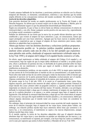 Cuando estamos hablando de las doctrinas y posiciones prácticas en relación con la eficacia
temporal del Derecho, es elemental, consideramos, referirnos a una doctrina que ha tenido
amplia difusión en las concepciones teóricas del mundo occidental. Me refiero a la llamada
teoría de los derechos adquiridos.
Esta posición doctrinal ha tenido un amplio predicamento en la Teoría del Estado y del
Derecho burguesa. Se afirma que la misma surgió con la obra de Blandeau y Merlín, pero lo
que es absolutamente seguro es que fue plenamente desarrollada por Demelombe.
Según esa concepción, lo que se hace es elevar hasta sus últimas consecuencias el criterio de
irretroactividad y, con ello, frenar cualquier acción positiva de una nueva ley, especialmente
en el plano social, económico o político.
Señalan los defensores de esa teoría que la nueva ley no puede afectar derechos que se han
establecido y que existen al amparo de leyes anteriores y que, en consecuencia, tienen que
seguir protegidos por esas leyes anteriores. Agregan que las leyes nuevas sí pueden afectar
esperanzas o expectativas que se tengan al amparo de leyes anteriores pero nunca, repito,
derechos ya adquiridos bajo su protección.
Ahora que hemos visto las distintas doctrinas y soluciones jurídicas propuestas
y su realización posible en la práctica jurídica mundial, podemos pasar a
analizar cómo actuaría cada una de ellas a la luz del ejemplo que expusimos
unos párrafos más arriba, aludiendo al supuesto matrimonio celebrado antes de
la ley 9 de 1950 y al amparo del Código Civil español hecho extensivo a Cuba.
En efecto, aquel matrimonio se había celebrado al amparo del Código Civil español y, en
consecuencia, bajo las reglas de que la mujer debía obediencia al marido y no podía ejercer
arte, oficio o profesión sin permiso de éste, ni disfrutaba de la patria potestad sobre los hijos
que tuvieran de ese matrimonio y tenía que seguir al marido a donde quiera que este
estableciera su domicilio.
Bajo esas circunstancias jurídicas, en una ocasión, en el año 1939, la mujer quiso matricular
en una carrera de la Universidad pero el marido no dio su consentimiento y no pudo hacerlo.
Nació años más tarde un hijo de esa unión conyugal y todas las decisiones sobre el mismo que
suponían el ejercicio de la patria potestad fueron adoptadas exclusivamente por el marido.
Algunas contrariaban francamente el entendido de la esposa, pero nada podía hacer.
De pronto surge la Ley 9 del año 1950. A la sazón ya el matrimonio tiene varios hijos,
algunos mayores, pero todavía dos menores de edad, sujetos a la patria potestad. Entonces la
mujer decide dos cosas: primero abrir un pequeño comercio y, segundo, tomar una decisión
importante en relación con los estudios del hijo menor. El marido, aferrado a sus privilegios
defiende la irretroactividad y alega que él contrajo matrimonio al amparo de una legislación
que no le confería derechos a su esposa y su unión conyugal sigue bajo el imperio de esa
legislación. Ella defiende la retroactividad absoluta y alega que no sólo estará ahora al amparo
de la nueva ley, sino que ella regirá también los hechos pasados y, en consecuencia, habrá que
rehacer algunas decisiones que el marido tomó con respeto a sus hijos sin considerar la
opinión de ella.
Sin embargo, bajo el principio de irretroactividad las cosas ocurrirán del modo siguiente: los
actos de la relación conyugal, bajo el imperio de las viejas leyes, tienen plena validez, sin
embargo, esa relación jurídica nacida bajo leyes anteriores ahora tiene que someterse a la
nueva ley, y en consecuencia, el matrimonio se sujeta a las nuevas disposiciones, aunque
hubiere nacido bajo otras viejas.
Si el marido esgrime la teoría de los derechos adquiridos dirá que él adquirió derechos
absolutos bajo las viejas leyes y esos derechos no pueden ser afectados por las nuevas y, en
consecuencia, su matrimonio se sujetará, por siempre, a las leyes bajo las cuales se estableció,
con lo cual, por supuesto que anula el efecto benéfico y liberador de la Ley 9 de 1950.
143
 