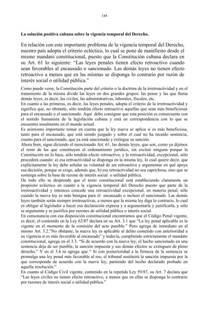 La solución positiva cubana sobre la vigencia temporal del Derecho.
En relación con este importante problema de la vigencia temporal del Derecho,
nuestro país adopta el criterio ecléctico, lo cual se pone de manifiesto desde el
mismo mandato constitucional, puesto que la Constitución cubana declara en
su Art. 61 lo siguiente: “Las leyes penales tienen efecto retroactivo cuando
sean favorables al encausado o sancionado. Las demás leyes no tienen efecto
retroactivo a menos que en las mismas se disponga lo contrario por razón de
interés social o utilidad pública.”
Como puede verse, la Constitución parte del criterio o la doctrina de la irretroactividad y en el
tratamiento de la misma divide las leyes en dos grandes grupos: las penas y las que llama
demás leyes, es decir, las civiles, las administrativas, laborales, fiscales, etc.
En cuanto a las primeras, es decir, las leyes penales, adopta el criterio de la irretroactividad y
significa que, no obstante, sólo tendrán efecto retroactivo aquellas que sean más beneficiosas
para el encausado o el sancionado. Aquí debo consignar que esta posición es consecuente con
el sentido humanista de la legislación cubana y está en correspondencia con lo que se
encuentra usualmente en el mundo actual.
Es asimismo importante tomar en cuenta que la ley nueva se aplica si es más beneficiosa,
tanto para el encausado, que está siendo juzgado y sobre el cual no ha recaído sentencia,
cuanto para el sancionado, que ya está sancionado y extingue su sanción.
Ahora bien, sigue diciendo el mencionado Art. 61, las demás leyes, que son, como ya dijimos
el resto de las que constituyen el ordenamiento jurídico, sin excluir ninguna porque la
Constitución no lo hace, sólo tendrán efecto retroactivo, y la retroactividad, excepcional, sólo
procederá cuando: a) esa retroactividad se disponga en la misma ley, lo cual quiere decir, que
explícitamente la ley debe señalar su voluntad de ser retroactiva y argumentar en qué apoya
esa decisión, porque se exige, además que, b) esa retroactividad no sea caprichosa, sino que se
sostenga sobre la base de razone de interés social o utilidad pública.
De todo ello se desprende que el texto constitucional está estableciendo claramente un
propósito ecléctico en cuanto a la vigencia temporal del Derecho puesto que parte de la
irretroactividad y entonces concede una retroactividad excepcional, en materia penal, sólo
cuando la nueva ley es más benigna para el encausado o incluso el sancionado. Las demás
leyes también serán siempre irretroactivas, a menos que la misma ley diga lo contrario, lo cual
es obligar al legislador a hacer esa declaración expresa y a argumentarla y justificarla, y sólo
se argumenta y se justifica por razones de utilidad pública o interés social.
En consonancia con esa disposición constitucional encontramos que el Código Penal vigente,
es decir, el contenido en la Ley 62/87 declara en su Art. 3.1 que “La ley penal aplicable es la
vigente en el momento de la comisión del acto punible.” Pero agrega de inmediato en el
mismo Art. 3.2.”No obstante, la nueva ley es aplicable al delito cometido con anterioridad a
su vigencia si es más favorable al encausado” y todavía, cumpliendo estrictamente el mandato
constitucional, agrega en el 3.3. “Si de acuerdo con la nueva ley, el hecho sancionado en una
sentencia deja de ser punible, la sanción impuesta y sus demás efectos se extinguen de pleno
derecho.” Y en el 3.4 se agrega que “ Si con posterioridad a la firmeza de la sentencia se
promulga una ley penal más favorable al reo, el tribunal sustituirá la sanción impuesta por la
que corresponda de acuerdo con la nueva ley, partiendo del hecho declarado probado en
aquella resolución.”
En cuanto al Código Civil vigente, contenido en la repetida Ley 59/87, su Art. 7 declara que
“Las leyes civiles no tienen efecto retroactivo, a menos que en ellas se disponga lo contrario
por razones de interés social o utilidad pública.”
144
 