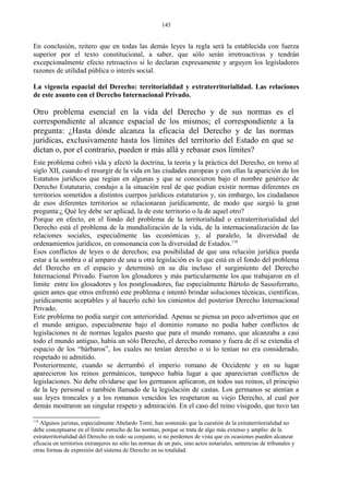 En conclusión, reitero que en todas las demás leyes la regla será la establecida con fuerza
superior por el texto constitucional, a saber, que sólo serán irretroactivas y tendrán
excepcionalmente efecto retroactivo si lo declaran expresamente y arguyen los legisladores
razones de utilidad pública o interés social.
La vigencia espacial del Derecho: territorialidad y extraterritorialidad. Las relaciones
de este asunto con el Derecho Internacional Privado.
Otro problema esencial en la vida del Derecho y de sus normas es el
correspondiente al alcance espacial de los mismos; el correspondiente a la
pregunta: ¿Hasta dónde alcanza la eficacia del Derecho y de las normas
jurídicas, exclusivamente hasta los límites del territorio del Estado en que se
dictan o, por el contrario, pueden ir más allá y rebasar esos límites?
Este problema cobró vida y afectó la doctrina, la teoría y la práctica del Derecho, en torno al
siglo XII, cuando el resurgir de la vida en las ciudades europeas y con ellas la aparición de los
Estatutos jurídicos que regían en algunas y que se conocieron bajo el nombre genérico de
Derecho Estatutario, condujo a la situación real de que podían existir normas diferentes en
territorios sometidos a distintos cuerpos jurídicos estatutarios y, sin embargo, los ciudadanos
de esos diferentes territorios se relacionaran jurídicamente, de modo que surgió la gran
pregunta:¿ Qué ley debe ser aplicad, la de este territorio o la de aquel otro?
Porque en efecto, en el fondo del problema de la territorialidad o extraterritorialidad del
Derecho está el problema de la mundialización de la vida, de la internacionalización de las
relaciones sociales, especialmente las económicas y, al paralelo, la diversidad de
ordenamientos jurídicos, en consonancia con la diversidad de Estados.118
Esos conflictos de leyes o de derechos; esa posibilidad de que una relación jurídica pueda
estar a la sombra o al amparo de una u otra legislación es lo que está en el fondo del problema
del Derecho en el espacio y determinó en su día incluso el surgimiento del Derecho
Internacional Privado. Fueron los glosadores y más particularmente los que trabajaron en el
límite entre los glosadores y los postglosadores, fue especialmente Bártolo de Sassoferratto,
quien antes que otros enfrentó este problema e intentó brindar soluciones técnicas, científicas,
jurídicamente aceptables y al hacerlo echó los cimientos del posterior Derecho Internacional
Privado.
Este problema no podía surgir con anterioridad. Apenas se piensa un poco advertimos que en
el mundo antiguo, especialmente bajo el dominio romano no podía haber conflictos de
legislaciones ni de normas legales puesto que para el mundo romano, que alcanzaba a casi
todo el mundo antiguo, había un sólo Derecho, el derecho romano y fuera de él se extendía el
espacio de los “bárbaros”, los cuales no tenían derecho o si lo tenían no era considerado,
respetado ni admitido.
Posteriormente, cuando se derrumbó el imperio romano de Occidente y en su lugar
aparecieron los reinos germánicos, tampoco había lugar a que aparecieran conflictos de
legislaciones. No debe olvidarse que los germanos aplicaron, en todos sus reinos, el principio
de la ley personal o también llamado de la legislación de castas. Los germanos se atenían a
sus leyes troncales y a los romanos vencidos les respetaron su viejo Derecho, al cual por
demás mostraron un singular respeto y admiración. En el caso del reino visigodo, que tuvo tan
118
Algunos juristas, especialmente Abelardo Torré, han sostenido que la cuestión de la extraterritorialidad no
debe conceptuarse en el límite estrecho de las normas, porque se trata de algo más extenso y amplio: de la
extraterritorialidad del Derecho en todo su conjunto, si no perdemos de vista que en ocasiones pueden alcanzar
eficacia en territorios extranjeros no sólo las normas de un país, sino actos notariales, sentencias de tribunales y
otras formas de expresión del sistema de Derecho en su totalidad.
145
 