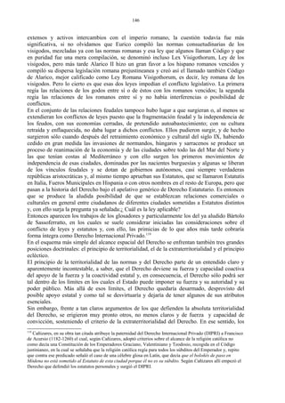 extensos y activos intercambios con el imperio romano, la cuestión todavía fue más
significativa, si no olvidamos que Eurico compiló las normas consuetudinarias de los
visigodos, mezcladas ya con las normas romanas y esa ley que algunos llaman Código y que
en puridad fue una mera compilación, se denominó incluso Lex Visigothorum, Ley de los
visigodos, pero más tarde Alarico II hizo un gran favor a los hispano romanos vencidos y
compiló su dispersa legislación romana prejustineanea y creó así el llamado también Código
de Alarico, mejor calificado como Ley Romana Visigothorum, es decir, ley romana de los
visigodos. Pero lo cierto es que esas dos leyes impedían el conflicto legislativo. La primera
regía las relaciones de los godos entre sí o de éstos con los romanos vencidos; la segunda
regía las relaciones de los romanos entre sí y no había interferencias o posibilidad de
conflictos.
En el conjunto de las relaciones feudales tampoco hubo lugar a que surgieran o, al menos se
extendieran los conflictos de leyes puesto que la fragmentación feudal y la independencia de
los feudos, con sus economías cerradas, de pretendido autoabastecimiento; con su cultura
retraída y enflaquecida, no daba lugar a dichos conflictos. Ellos pudieron surgir, y de hecho
surgieron sólo cuando después del retraimiento económico y cultural del siglo IX, habiendo
cedido en gran medida las invasiones de normandos, húngaros y sarracenos se produce un
proceso de reanimación de la economía y de las ciudades sobre todo las del Mar del Norte y
las que tenían costas al Mediterráneo y con ello surgen los primeros movimientos de
independencia de esas ciudades, dominadas por las nacientes burguesías y algunas se liberan
de los vínculos feudales y se dotan de gobiernos autónomos, casi siempre verdaderas
repúblicas aristocráticas y, al mismo tiempo aprueban sus Estatutos, que se llamaron Estatutis
en Italia, Fueros Municipales en Hispania o con otros nombres en el resto de Europa, pero que
pasan a la historia del Derecho bajo el apelativo genérico de Derecho Estatutario. Es entonces
que se produce la aludida posibilidad de que se establezcan relaciones comerciales o
culturales en general entre ciudadanos de diferentes ciudades sometidas a Estatutos distintos
y, con ello surja la pregunta ya señalada:¿ Cuál es la ley aplicable?
Entonces aparecen los trabajos de los glosadores y particularmente los del ya aludido Bártolo
de Sassoferratto, en los cuales se suele considerar iniciadas las consideraciones sobre el
conflicto de leyes y estatutos y, con ello, las primicias de lo que años más tarde cobraría
forma íntegra como Derecho Internacional Privado.119
En el esquema más simple del alcance espacial del Derecho se enfrentan también tres grandes
posiciones doctrinales: el principio de territorialidad, el de la extraterritorialidad y el principio
ecléctico.
El principio de la territorialidad de las normas y del Derecho parte de un entendido claro y
aparentemente incontestable, a saber, que el Derecho deviene su fuerza y capacidad coactiva
del apoyo de la fuerza y la coactividad estatal y, en consecuencia, el Derecho sólo podrá ser
tal dentro de los límites en los cuales el Estado puede imponer su fuerza y su autoridad y su
poder público. Más allá de esos límites, el Derecho quedaría desarmado, desprovisto del
posible apoyo estatal y como tal se desvirtuaría y dejaría de tener algunos de sus atributos
esenciales.
Sin embargo, frente a tan claros argumentos de los que defienden la absoluta territorialidad
del Derecho, se erigieron muy pronto otros, no menos claros y de fuerza y capacidad de
convicción, sosteniendo el criterio de la extraterritorialidad del Derecho. En ese sentido, los
119
Cañizares, en su obra tan citada atribuye la paternidad del Derecho Internacional Privado (DIPRI) a Francisco
de Acursio (1182-1260) el cual, según Cañizares, adoptó criterios sobre el alcance de la religión católica no
como decía una Constitución de los Emperadores Graciano, Valentiniano y Teodosio, recogida en el Código
justinianeo, en la cual se señalaba que la religión católica regía para todos los súbditos del Emperador y, repito
que contra ese predicado señaló el caso de una célebre glosa en Latín, que decía que el boloñés de paso en
Módena no está sometido al Estatuto de esta ciudad porque él no es su súbdito. Según Cañizares allí empezó el
Derecho que defendió los estatutos personales y surgió el DIPRI.
146
 