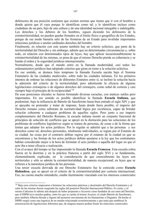 defensores de esa posición sostienen que existen normas que tienen que ir con el hombre a
donde quiera que él vaya porque lo identifican como tal, y lo identifican incluso como
ciudadano de un país, hijo de una cultura y de una identidad nacional innegable e indelegable.
Los derechos y los deberes de los hombres, siguen diciendo los defensores de la
extraterritorialidad, no pueden quedar frenados en el límite físico o geográfico de los Estados,
porque de ese modo bastaría salir de las fronteras de un Estado para invalidar importantes
relaciones jurídicas o anular cardinales derechos del hombre.
Finalmente, en relación con este asunto también hay un criterio ecléctico, que parte de la
territorialidad del Derecho y sin embargo, admite que en determinadas circunstancias y, sobre
todo, en relación con determinados tipos de leyes, hay que aplicar incuestionablemente la
extraterritorialidad de las mismas, so pena de que el mismo Derecho pierda su coherencia y se
hunda el orden y la seguridad jurídicas internacionales.
Normalmente, desde que el mundo entró en la llamada modernidad, casi todos los
ordenamientos jurídicos han adoptado criterios que giran en torno a la solución ecléctica.
En ese sentido, se destaca bien temprano la llamada Escuela nacida bajo el Sistema
Estatutario de las ciudades medievales, sobre todo las ciudades italianas. En los primeros
intentos de ordenar las relaciones de diferentes Estatutos entre sí, se inclinó la solución hacia
la admisión del criterio de la territorialidad, pero admitiendo la eficacia de algunas
legislaciones extranjeras o de algunos derechos del extranjero, como señal de cortesía y casi
siempre bajo el principio de la reciprocidad.120
De esas posiciones iniciales se fueron formando diversas escuelas, con matices sutiles pero
importantes. En ese sentido es posible identificar la llamada Escuela Italiana, que
predominó, bajo la influencia de Bártolo de Sasoferrato hasta bien entrado el siglo XIV y que
se apoyaba en pretender y tratar de imponer, hasta donde fuera posible, el imperio del
Derecho romano como substrato de normatividad lógica por excelencia, capaz de brindar
solución coherente a cualquier problema de aquellos siglos. Pero junto a ese imperio
complementario del Derecho Romano, la escuela italiana montó un conjunto funcional de
principios de solución de conflictos que se apoyó en la distinción para las soluciones de los
problemas de conflictos legislativos según se tratara de personas, de cosas o de la forma que
tenían que adoptar los actos jurídicos. Por lo regular se admitió que a las personas y sus
derechos como tal, derechos personales, totalmente individuales, se regían por el Estatuto de
su ciudad; las cosas por el contrario debían regirse por el estatuto de la ciudad en que se
encontraren y las formas de los actos jurídicos debían ajustarse a la ley que los contratantes
habían considerado mejor a la hora de formular el acto jurídico o aquella del lugar en que el
acto iba a tener eficacia o realización.
Con el avance del tiempo se fue imponiendo la llamada Escuela Francesa. Esta escuela cobra
fuerza en la doctrina y en la práctica francesa a partir del siglo XVI y se fundamenta,
elementalmente explicado, en la consideración de que esencialmente las leyes son
territoriales y sólo se admite la extraterritorialidad, de manera excepcional, en leyes que se
refieren a la naturaleza jurídica de las personas.
Una tercer escuela derivada de ese Derecho Estatutario fue la conocida como Escuela
Holandesa, que se apoyó en el criterio de la extraterritorialidad por cortesía internacional.
Eso, no cuesta mucho entenderlo, estaba fuertemente vinculado con los intereses comerciales
120
Bajo esos criterios empezaron a formarse las soluciones prácticas y doctrinales del Derecho Estatutario y al
calor de las mismas fueron surgiendo las reglas del posterior Derecho Internacional Público. Es cierto, y el
mismo Cañizares lo admite aún después de haber propuesto a Accursio como fundador de esa rama del Derecho,
que el DIPRI tuvo muchos padres, entre los que se cuenta el mismo Acursio, el citado Bártolo de Sasoferrato,
pero también Alberito Rosale y figuras del posterior movimiento de los Humanistas o Elegantes. De hecho el
DIPRI surgió como una ingencia de un mundo relacionado económicamente y que tenía que establecer la
armonización de legislaciones diferentes que, de ninguna manera podían frenar las relaciones comerciales.
147
 