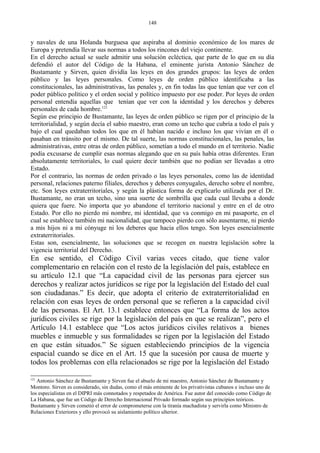 y navales de una Holanda burguesa que aspiraba al dominio económico de los mares de
Europa y pretendía llevar sus normas a todos los rincones del viejo continente.
En el derecho actual se suele admitir una solución ecléctica, que parte de lo que en su día
defendió el autor del Código de la Habana, el eminente jurista Antonio Sánchez de
Bustamante y Sirven, quien dividía las leyes en dos grandes grupos: las leyes de orden
público y las leyes personales. Como leyes de orden público identificaba a las
constitucionales, las administrativas, las penales y, en fin todas las que tenían que ver con el
poder público político y el orden social y político impuesto por ese poder. Por leyes de orden
personal entendía aquellas que tenían que ver con la identidad y los derechos y deberes
personales de cada hombre.121
Según ese principio de Bustamante, las leyes de orden público se rigen por el principio de la
territorialidad, y según decía el sabio maestro, eran como un techo que cubría a todo el país y
bajo el cual quedaban todos los que en él habían nacido e incluso los que vivían en él o
pasaban en tránsito por el mismo. De tal suerte, las normas constitucionales, las penales, las
administrativas, entre otras de orden público, sometían a todo el mundo en el territorio. Nadie
podía excusarse de cumplir esas normas alegando que en su país había otras diferentes. Eran
absolutamente territoriales, lo cual quiere decir también que no podían ser llevadas a otro
Estado.
Por el contrario, las normas de orden privado o las leyes personales, como las de identidad
personal, relaciones paterno filiales, derechos y deberes conyugales, derecho sobre el nombre,
etc. Son leyes extraterritoriales, y según la plástica forma de explicarlo utilizada por el Dr.
Bustamante, no eran un techo, sino una suerte de sombrilla que cada cual llevaba a donde
quiera que fuere. No importa que yo abandone el territorio nacional y entre en el de otro
Estado. Por ello no pierdo mi nombre, mi identidad, que va conmigo en mi pasaporte, en el
cual se establece también mi nacionalidad, que tampoco pierdo con sólo ausentarme, ni pierdo
a mis hijos ni a mi cónyuge ni los deberes que hacia ellos tengo. Son leyes esencialmente
extraterritoriales.
Estas son, esencialmente, las soluciones que se recogen en nuestra legislación sobre la
vigencia territorial del Derecho.
En ese sentido, el Código Civil varias veces citado, que tiene valor
complementario en relación con el resto de la legislación del país, establece en
su artículo 12.1 que “La capacidad civil de las personas para ejercer sus
derechos y realizar actos jurídicos se rige por la legislación del Estado del cual
son ciudadanas.” Es decir, que adopta el criterio de extraterritorialidad en
relación con esas leyes de orden personal que se refieren a la capacidad civil
de las personas. El Art. 13.1 establece entonces que “La forma de los actos
jurídicos civiles se rige por la legislación del país en que se realizan”, pero el
Artículo 14.1 establece que “Los actos jurídicos civiles relativos a bienes
muebles e inmueble y sus formalidades se rigen por la legislación del Estado
en que están situados.” Se siguen estableciendo principios de la vigencia
espacial cuando se dice en el Art. 15 que la sucesión por causa de muerte y
todos los problemas con ella relacionados se rige por la legislación del Estado
121
Antonio Sánchez de Bustamante y Sirven fue el abuelo de mi maestro, Antonio Sánchez de Bustamante y
Montoro. Sirven es considerado, sin dudas, como el más eminente de los privativistas cubanos e incluso uno de
los especialistas en el DIPRI más connotados y respetados de América. Fue autor del conocido como Código de
La Habana, que fue un Código de Derecho Internacional Privado formado según sus principios teóricos.
Bustamante y Sirven cometió el error de comprometerse con la tiranía machadista y servirla como Ministro de
Relaciones Exteriores y ello provocó su aislamiento político ulterior.
148
 