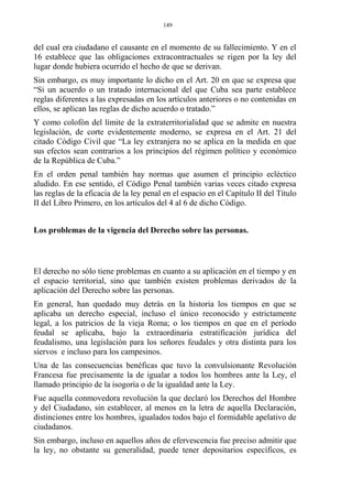 del cual era ciudadano el causante en el momento de su fallecimiento. Y en el
16 establece que las obligaciones extracontractuales se rigen por la ley del
lugar donde hubiera ocurrido el hecho de que se derivan.
Sin embargo, es muy importante lo dicho en el Art. 20 en que se expresa que
“Si un acuerdo o un tratado internacional del que Cuba sea parte establece
reglas diferentes a las expresadas en los artículos anteriores o no contenidas en
ellos, se aplican las reglas de dicho acuerdo o tratado.”
Y como colofón del límite de la extraterritorialidad que se admite en nuestra
legislación, de corte evidentemente moderno, se expresa en el Art. 21 del
citado Código Civil que “La ley extranjera no se aplica en la medida en que
sus efectos sean contrarios a los principios del régimen político y económico
de la República de Cuba.”
En el orden penal también hay normas que asumen el principio ecléctico
aludido. En ese sentido, el Código Penal también varias veces citado expresa
las reglas de la eficacia de la ley penal en el espacio en el Capítulo II del Título
II del Libro Primero, en los artículos del 4 al 6 de dicho Código.
Los problemas de la vigencia del Derecho sobre las personas.
El derecho no sólo tiene problemas en cuanto a su aplicación en el tiempo y en
el espacio territorial, sino que también existen problemas derivados de la
aplicación del Derecho sobre las personas.
En general, han quedado muy detrás en la historia los tiempos en que se
aplicaba un derecho especial, incluso el único reconocido y estrictamente
legal, a los patricios de la vieja Roma; o los tiempos en que en el período
feudal se aplicaba, bajo la extraordinaria estratificación jurídica del
feudalismo, una legislación para los señores feudales y otra distinta para los
siervos e incluso para los campesinos.
Una de las consecuencias benéficas que tuvo la convulsionante Revolución
Francesa fue precisamente la de igualar a todos los hombres ante la Ley, el
llamado principio de la isogoría o de la igualdad ante la Ley.
Fue aquella conmovedora revolución la que declaró los Derechos del Hombre
y del Ciudadano, sin establecer, al menos en la letra de aquella Declaración,
distinciones entre los hombres, igualados todos bajo el formidable apelativo de
ciudadanos.
Sin embargo, incluso en aquellos años de efervescencia fue preciso admitir que
la ley, no obstante su generalidad, puede tener depositarios específicos, es
149
 
