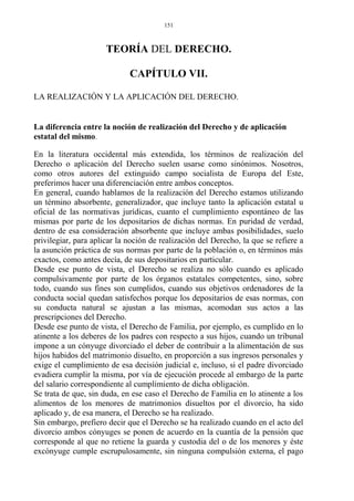 TEORÍA DEL DERECHO.
CAPÍTULO VII.
LA REALIZACIÓN Y LA APLICACIÓN DEL DERECHO.
La diferencia entre la noción de realización del Derecho y de aplicación
estatal del mismo.
En la literatura occidental más extendida, los términos de realización del
Derecho o aplicación del Derecho suelen usarse como sinónimos. Nosotros,
como otros autores del extinguido campo socialista de Europa del Este,
preferimos hacer una diferenciación entre ambos conceptos.
En general, cuando hablamos de la realización del Derecho estamos utilizando
un término absorbente, generalizador, que incluye tanto la aplicación estatal u
oficial de las normativas jurídicas, cuanto el cumplimiento espontáneo de las
mismas por parte de los depositarios de dichas normas. En puridad de verdad,
dentro de esa consideración absorbente que incluye ambas posibilidades, suelo
privilegiar, para aplicar la noción de realización del Derecho, la que se refiere a
la asunción práctica de sus normas por parte de la población o, en términos más
exactos, como antes decía, de sus depositarios en particular.
Desde ese punto de vista, el Derecho se realiza no sólo cuando es aplicado
compulsivamente por parte de los órganos estatales competentes, sino, sobre
todo, cuando sus fines son cumplidos, cuando sus objetivos ordenadores de la
conducta social quedan satisfechos porque los depositarios de esas normas, con
su conducta natural se ajustan a las mismas, acomodan sus actos a las
prescripciones del Derecho.
Desde ese punto de vista, el Derecho de Familia, por ejemplo, es cumplido en lo
atinente a los deberes de los padres con respecto a sus hijos, cuando un tribunal
impone a un cónyuge divorciado el deber de contribuir a la alimentación de sus
hijos habidos del matrimonio disuelto, en proporción a sus ingresos personales y
exige el cumplimiento de esa decisión judicial e, incluso, si el padre divorciado
evadiera cumplir la misma, por vía de ejecución procede al embargo de la parte
del salario correspondiente al cumplimiento de dicha obligación.
Se trata de que, sin duda, en ese caso el Derecho de Familia en lo atinente a los
alimentos de los menores de matrimonios disueltos por el divorcio, ha sido
aplicado y, de esa manera, el Derecho se ha realizado.
Sin embargo, prefiero decir que el Derecho se ha realizado cuando en el acto del
divorcio ambos cónyuges se ponen de acuerdo en la cuantía de la pensión que
corresponde al que no retiene la guarda y custodia del o de los menores y éste
excónyuge cumple escrupulosamente, sin ninguna compulsión externa, el pago
151
 