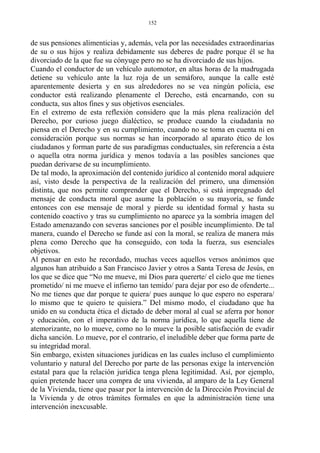 de sus pensiones alimenticias y, además, vela por las necesidades extraordinarias
de su o sus hijos y realiza debidamente sus deberes de padre porque él se ha
divorciado de la que fue su cónyuge pero no se ha divorciado de sus hijos.
Cuando el conductor de un vehículo automotor, en altas horas de la madrugada
detiene su vehículo ante la luz roja de un semáforo, aunque la calle esté
aparentemente desierta y en sus alrededores no se vea ningún policía, ese
conductor está realizando plenamente el Derecho, está encarnando, con su
conducta, sus altos fines y sus objetivos esenciales.
En el extremo de esta reflexión considero que la más plena realización del
Derecho, por curioso juego dialéctico, se produce cuando la ciudadanía no
piensa en el Derecho y en su cumplimiento, cuando no se toma en cuenta ni en
consideración porque sus normas se han incorporado al aparato ético de los
ciudadanos y forman parte de sus paradigmas conductuales, sin referencia a ésta
o aquella otra norma jurídica y menos todavía a las posibles sanciones que
puedan derivarse de su incumplimiento.
De tal modo, la aproximación del contenido jurídico al contenido moral adquiere
así, visto desde la perspectiva de la realización del primero, una dimensión
distinta, que nos permite comprender que el Derecho, si está impregnado del
mensaje de conducta moral que asume la población o su mayoría, se funde
entonces con ese mensaje de moral y pierde su identidad formal y hasta su
contenido coactivo y tras su cumplimiento no aparece ya la sombría imagen del
Estado amenazando con severas sanciones por el posible incumplimiento. De tal
manera, cuando el Derecho se funde así con la moral, se realiza de manera más
plena como Derecho que ha conseguido, con toda la fuerza, sus esenciales
objetivos.
Al pensar en esto he recordado, muchas veces aquellos versos anónimos que
algunos han atribuido a San Francisco Javier y otros a Santa Teresa de Jesús, en
los que se dice que “No me mueve, mi Dios para quererte/ el cielo que me tienes
prometido/ ni me mueve el infierno tan temido/ para dejar por eso de ofenderte...
No me tienes que dar porque te quiera/ pues aunque lo que espero no esperara/
lo mismo que te quiero te quisiera.” Del mismo modo, el ciudadano que ha
unido en su conducta ética el dictado de deber moral al cual se aferra por honor
y educación, con el imperativo de la norma jurídica, lo que aquella tiene de
atemorizante, no lo mueve, como no lo mueve la posible satisfacción de evadir
dicha sanción. Lo mueve, por el contrario, el ineludible deber que forma parte de
su integridad moral.
Sin embargo, existen situaciones jurídicas en las cuales incluso el cumplimiento
voluntario y natural del Derecho por parte de las personas exige la intervención
estatal para que la relación jurídica tenga plena legitimidad. Así, por ejemplo,
quien pretende hacer una compra de una vivienda, al amparo de la Ley General
de la Vivienda, tiene que pasar por la intervención de la Dirección Provincial de
la Vivienda y de otros trámites formales en que la administración tiene una
intervención inexcusable.
152
 