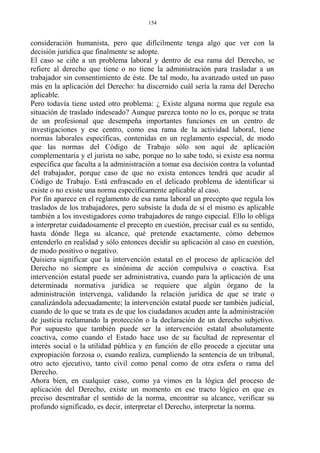consideración humanista, pero que difícilmente tenga algo que ver con la
decisión jurídica que finalmente se adopte.
El caso se ciñe a un problema laboral y dentro de esa rama del Derecho, se
refiere al derecho que tiene o no tiene la administración para trasladar a un
trabajador sin consentimiento de éste. De tal modo, ha avanzado usted un paso
más en la aplicación del Derecho: ha discernido cuál sería la rama del Derecho
aplicable.
Pero todavía tiene usted otro problema: ¿ Existe alguna norma que regule esa
situación de traslado indeseado? Aunque parezca tonto no lo es, porque se trata
de un profesional que desempeña importantes funciones en un centro de
investigaciones y ese centro, como esa rama de la actividad laboral, tiene
normas laborales específicas, contenidas en un reglamento especial, de modo
que las normas del Código de Trabajo sólo son aquí de aplicación
complementaria y el jurista no sabe, porque no lo sabe todo, si existe esa norma
específica que faculta a la administración a tomar esa decisión contra la voluntad
del trabajador, porque caso de que no exista entonces tendrá que acudir al
Código de Trabajo. Está enfrascado en el delicado problema de identificar si
existe o no existe una norma específicamente aplicable al caso.
Por fin aparece en el reglamento de esa rama laboral un precepto que regula los
traslados de los trabajadores, pero subsiste la duda de sí el mismo es aplicable
también a los investigadores como trabajadores de rango especial. Ello lo obliga
a interpretar cuidadosamente el precepto en cuestión, precisar cuál es su sentido,
hasta dónde llega su alcance, qué pretende exactamente, cómo debemos
entenderlo en realidad y sólo entonces decidir su aplicación al caso en cuestión,
de modo positivo o negativo.
Quisiera significar que la intervención estatal en el proceso de aplicación del
Derecho no siempre es sinónima de acción compulsiva o coactiva. Esa
intervención estatal puede ser administrativa, cuando para la aplicación de una
determinada normativa jurídica se requiere que algún órgano de la
administración intervenga, validando la relación jurídica de que se trate o
canalizándola adecuadamente; la intervención estatal puede ser también judicial,
cuando de lo que se trata es de que los ciudadanos acuden ante la administración
de justicia reclamando la protección o la declaración de un derecho subjetivo.
Por supuesto que también puede ser la intervención estatal absolutamente
coactiva, como cuando el Estado hace uso de su facultad de representar el
interés social o la utilidad pública y en función de ello procede a ejecutar una
expropiación forzosa o, cuando realiza, cumpliendo la sentencia de un tribunal,
otro acto ejecutivo, tanto civil como penal como de otra esfera o rama del
Derecho.
Ahora bien, en cualquier caso, como ya vimos en la lógica del proceso de
aplicación del Derecho, existe un momento en ese tracto lógico en que es
preciso desentrañar el sentido de la norma, encontrar su alcance, verificar su
profundo significado, es decir, interpretar el Derecho, interpretar la norma.
154
 