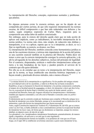 La interpretación del Derecho; concepto, expresiones normales y problemas
que plantea.
En algunas personas existe la creencia errónea, que no ha dejado de ser
compartida por ciertos juristas, de que sólo requieren interpretación las normas
oscuras, de difícil comprensión o que han sido redactadas con defectos y las
cuales, según simpática expresión de Carlos Marx, requieren para su
comprensión una ardua labor de análisis concienzudo.
Sin embargo, para la ciencia del derecho queda claro que en toda acción de
aplicar está implícita, como ya indicábamos, la inevitable interpretación de la
norma jurídica. La norma más clara, más simple, de redacción más diáfana y
transparente, si se va a aplicar, supone que se va a interpretar, es decir, se va a
fijar su significado, su esencia, su alcance, sus fines.
La interpretación del Derecho, también conocida como hermenéutica jurídica es
una de las cuestiones técnicas y teóricas más importantes de la acción del jurista;
es una cuestión esencial también en la práctica del Derecho. Podría decir sin
temor a error que la correcta interpretación consigue la correcta aplicación, y de
ahí la salvaguarda de los derechos subjetivos, incluso del principio de legalidad.
Por el contrario, disparatadas, erráticas o malévolas interpretaciones echan por
tierra a la más bondadosa de las leyes y pueden ponerla al servicio de lo
contrario que ella quiso defender.
Por ello no es de extrañar que en torno a la interpretación del Derecho, mejor
que de la norma, se haya establecido una doctrina histórica importante y se
hayan creado y practicado diversos métodos, más o menos eficaces.122
122
La misma historia de la interpretación es significativa. En los pueblos del antiguo oriente
era actividad privativa de los sacerdotes, y todavía en Roma fue así hasta avanzada la
República, en que se humanizó la función de interpretar y los juristas comenzaron a realizarla,
al amparo de su facultad natural de respondere, es decir, de interpretar o decir qué dice la ley.
Ese ius respondendi de hecho llegó a constituir una suerte de fuente natural, social o
extraoficial del Derecho, hasta que Augusto oficializó las interpretaciones o dictámenes
rendidos por algunos connotados y con ello creó el llamado o conocido como ius publici
respondendi.
Evidentemente que la comisión creada por Justiniano para compilar el Derecho antiguo tuvo
facultad de interpretar con ciertas libertades, porque se le encomendó que se deshiciera de las
antinomias y para ello hiciera las interpolaciones que fueren necesarias.
Antes, según Constitución imperial de Teodosio II y Valentiniano III, del 426, que se conoce
como Ley de Citas, se había atribuido a cinco connotadísimos juristas la excepcional facultad
de interpretar las leyes vejas, de forma que sus dictámenes se imponían, aunque los mismos
databan, en algunos casos, de más de un siglo.
Los glosadores y los `postglosadores interpretaron formalmente, gramaticalmente, de manera
rígida y dogmática, sin atreverse a ver más que la ratio legislatoris.
Pero aún esa interpretación formal era laudable, si no perdemos de vista que en el Fuero
Juzgo, en el siglo XII se establecían severísimas sanciones a quien osara interpretar la ley.
155
 