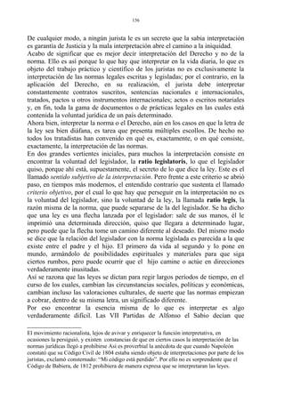 De cualquier modo, a ningún jurista le es un secreto que la sabia interpretación
es garantía de Justicia y la mala interpretación abre el camino a la iniquidad.
Acabo de significar que es mejor decir interpretación del Derecho y no de la
norma. Ello es así porque lo que hay que interpretar en la vida diaria, lo que es
objeto del trabajo práctico y científico de los juristas no es exclusivamente la
interpretación de las normas legales escritas y legisladas; por el contrario, en la
aplicación del Derecho, en su realización, el jurista debe interpretar
constantemente contratos suscritos, sentencias nacionales e internacionales,
tratados, pactos u otros instrumentos internacionales; actos o escritos notariales
y, en fin, toda la gama de documentos o de prácticas legales en las cuales está
contenida la voluntad jurídica de un país determinado.
Ahora bien, interpretar la norma o el Derecho, aún en los casos en que la letra de
la ley sea bien diáfana, es tarea que presenta múltiples escollos. De hecho no
todos los tratadistas han convenido en qué es, exactamente, o en qué consiste,
exactamente, la interpretación de las normas.
En dos grandes vertientes iniciales, para muchos la interpretación consiste en
encontrar la voluntad del legislador, la ratio legislatoris, lo que el legislador
quiso, porque ahí está, supuestamente, el secreto de lo que dice la ley. Este es el
llamado sentido subjetivo de la interpretación. Pero frente a este criterio se abrió
paso, en tiempos más modernos, el entendido contrario que sustenta el llamado
criterio objetivo, por el cual lo que hay que perseguir en la interpretación no es
la voluntad del legislador, sino la voluntad de la ley, la llamada ratio legis, la
razón misma de la norma, que puede separarse de la del legislador. Se ha dicho
que una ley es una flecha lanzada por el legislador: sale de sus manos, él le
imprimió una determinada dirección, quiso que llegara a determinado lugar,
pero puede que la flecha tome un camino diferente al deseado. Del mismo modo
se dice que la relación del legislador con la norma legislada es parecida a la que
existe entre el padre y el hijo. El primero da vida al segundo y lo pone en
mundo, armándolo de posibilidades espirituales y materiales para que siga
ciertos rumbos, pero puede ocurrir que el hijo camine o actúe en direcciones
verdaderamente inusitadas.
Así se razona que las leyes se dictan para regir largos períodos de tiempo, en el
curso de los cuales, cambian las circunstancias sociales, políticas y económicas,
cambian incluso las valoraciones culturales, de suerte que las normas empiezan
a cobrar, dentro de su misma letra, un significado diferente.
Por eso encontrar la esencia misma de lo que es interpretar es algo
verdaderamente difícil. Las VII Partidas de Alfonso el Sabio decían que
El movimiento racionalista, lejos de avivar y enriquecer la función interpretativa, en
ocasiones la persiguió, y existen constancias de que en ciertos casos la interpretación de las
normas jurídicas llegó a prohibirse Así es proverbial la anécdota de que cuando Napoleón
constató que su Código Civil de 1804 estaba siendo objeto de interpretaciones por parte de los
juristas, exclamó consternado: “Mi código está perdido”. Por ello no es sorprendente que el
Código de Babiera, de 1812 prohibiera de manera expresa que se interpretaran las leyes.
156
 