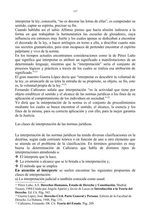 interpretar la ley, conocerla, “no es decorar las letras de ellas”, es comprender su
sentido, captar su espíritu, precisar su fin.
Cuando hablaba así el sabio Alfonso pienso que hacía alusión indirecta a la
forma en que trabajaban la hermenéutica las escuelas de glosadores, cuya
influencia era entonces muy fuerte y los cuales apenas se dedicaban a encontrar
el decorado de la ley, a hacer artilugios en torno a ella, a descifrar cuanto más
sus secretos gramaticales, pero eran incapaces de pretender encontrar el espíritu
palpitante y vivo de la norma.
En los tiempos actuales encontramos consideraciones como la de Pérez Luño
que significa que interpretar es atribuir un significado a manifestaciones de un
determinado lenguaje, mientras que la “interpretación” sería el conjunto de
procesos lógicos y prácticos a través de los cuales se realiza esa atribución de
significado.”123
El gran maestro Guerra López decía que “interpretar es descubrir la voluntad de
la ley, es arrancarle de su letra la entraña de su propósito, su objeto, su fin, esto
es, la voluntad propia de la ley.”124
Fernando Cañizares señala que interpretación “es la actividad que tiene por
objeto establecer el sentido y el alcance de las normas jurídicas a los fines de su
aplicación al comportamiento de los individuos en sociedad.”125
Yo diría que la interpretación de la norma es el conjunto de procedimientos
mediante los cuales se busca encontrar el sentido, el alcance, la esencia y los
fines de la misma, para su correcta aplicación y con ello, para la mejor garantía
de la Justicia.
Las clases de interpretación de las normas jurídicas.
La interpretación de las normas jurídicas ha tenido diversas clasificaciones en la
doctrina, según cada corriente teórica o en función de uno u otro elemento que
se atienda en el problema de la clasificación. En términos generales es muy
buena la determinación de Cañizares que habla de distintos tipos de
interpretaciones atendiendo a:
 El interprete que la hace.
 La extensión o alcance que se le brinda a la interpretación y,
 El método que se emplea
En atención al interprete se suelen encontrar las siguientes propuestas de
clases de interpretación:
a) La interpretación judicial o también conocida como usual.
123
Pérez Luño, A.E. Derechos Humanos, Estado de Derecho y Constitución, Madrid,
Tecnos, 1984.Citado por Angela Aparisi y Javier de Lucas en Introducción a la Teoría del
Derecho. Ed. Cit. Pág. 343.
124
Guerra López, José. Derecho Civil. Parte General y Persona. Editora de la Facultad de
Derecho. La Habana, 1948, Pág. 131.
125
Cañizares, Fernando. Ob. Cit. Teoría del Estado. Pág. 209.
157
 