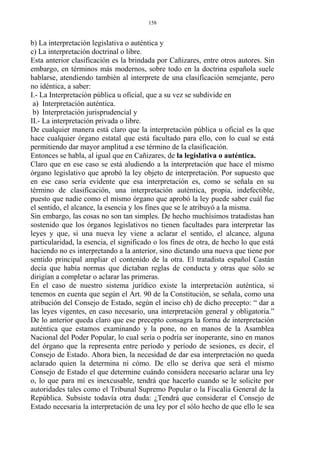 b) La interpretación legislativa o auténtica y
c) La interpretación doctrinal o libre.
Esta anterior clasificación es la brindada por Cañizares, entre otros autores. Sin
embargo, en términos más modernos, sobre todo en la doctrina española suele
hablarse, atendiendo también al interprete de una clasificación semejante, pero
no idéntica, a saber:
I.- La Interpretación pública u oficial, que a su vez se subdivide en
a) Interpretación auténtica.
b) Interpretación jurisprudencial y
II.- La interpretación privada o libre.
De cualquier manera está claro que la interpretación pública u oficial es la que
hace cualquier órgano estatal que está facultado para ello, con lo cual se está
permitiendo dar mayor amplitud a ese término de la clasificación.
Entonces se habla, al igual que en Cañizares, de la legislativa o auténtica.
Claro que en ese caso se está aludiendo a la interpretación que hace el mismo
órgano legislativo que aprobó la ley objeto de interpretación. Por supuesto que
en ese caso sería evidente que esa interpretación es, como se señala en su
término de clasificación, una interpretación auténtica, propia, indefectible,
puesto que nadie como el mismo órgano que aprobó la ley puede saber cuál fue
el sentido, el alcance, la esencia y los fines que se le atribuyó a la misma.
Sin embargo, las cosas no son tan simples. De hecho muchísimos tratadistas han
sostenido que los órganos legislativos no tienen facultades para interpretar las
leyes y que, si una nueva ley viene a aclarar el sentido, el alcance, alguna
particularidad, la esencia, el significado o los fines de otra, de hecho lo que está
haciendo no es interpretando a la anterior, sino dictando una nueva que tiene por
sentido principal ampliar el contenido de la otra. El tratadista español Castán
decía que había normas que dictaban reglas de conducta y otras que sólo se
dirigían a completar o aclarar las primeras.
En el caso de nuestro sistema jurídico existe la interpretación auténtica, si
tenemos en cuenta que según el Art. 90 de la Constitución, se señala, como una
atribución del Consejo de Estado, según el inciso ch) de dicho precepto: “ dar a
las leyes vigentes, en caso necesario, una interpretación general y obligatoria.”
De lo anterior queda claro que ese precepto consagra la forma de interpretación
auténtica que estamos examinando y la pone, no en manos de la Asamblea
Nacional del Poder Popular, lo cual sería o podría ser inoperante, sino en manos
del órgano que la representa entre período y período de sesiones, es decir, el
Consejo de Estado. Ahora bien, la necesidad de dar esa interpretación no queda
aclarado quien la determina ni cómo. De ello se deriva que será el mismo
Consejo de Estado el que determine cuándo considera necesario aclarar una ley
o, lo que para mí es inexcusable, tendrá que hacerlo cuando se le solicite por
autoridades tales como el Tribunal Supremo Popular o la Fiscalía General de la
República. Subsiste todavía otra duda: ¿Tendrá que considerar el Consejo de
Estado necesaria la interpretación de una ley por el sólo hecho de que ello le sea
158
 