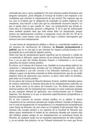 solicitado por uno o varios ciudadanos? En otros términos podría formularse una
pregunta semejante: ¿Está obligado el Consejo de Estado a dar respuesta a los
ciudadanos que soliciten la interpretación de una norma? Por supuesto que en
ese caso es evidente que la obligación de responder no podría implicar la de
interpretar, sino hacerlo o decir por qué no considerado necesario hacerlo. Lo
que sí queda claro es que cuando lo hace, esa interpretación que brinda es,
como dice la Constitución, general y obligatoria. Y de lo que he reflexionado
antes también quedará claro que toda norma debe ser interpretada, porque
incluso ese aparentemente cristalino y trasparente inciso ch) del Art. 90 de la
Constitución, como hemos visto, puede dar lugar a muchos interrogantes que
merecen una seria interpretación.
La otra forma de interpretación pública u oficial es, coincidiendo también con
los términos de clasificación de Cañizares, la llamada jurisprudencial o
judicial, que no es otra que la que efectúan los órganos jurisdiccionales en el
desempeño de su actividad de impartir justicia.
Sobre este tipo de interpretación quiero significar que la extensión o validez de
su contenido es diferente, según estemos en un sistema de Derecho de Common
Law o en un país del sistema Romano Francés o Continental o, en el caso
específico de nuestro sistema jurídico.
En efecto, en el sistema de Common Law, fundado en el precedente judicial, las
sentencias o interpretaciones dictadas por los tribunales de apelación, suelen
sentar precedente y con ello vinculan a los tribunales inferiores, es decir, los
obligan a seguir esa doctrina contenida en dicha interpretación, que de ese modo
adquiere fuerza de aplicación erga ommnes, es decir, entre todos los hombres,
para todos en el sistema jurídico.
En los países del sistema de Derecho Romano Francés, también llamados países
de sistema continental, la doctrina derivada de las interpretaciones judiciales no
es tan fuerte como en los países de Common Law. En dichos países sientan
doctrina jurídica sólo las interpretaciones reiteradas en varias sentencias dictadas
no por cualquier tribunal de apelación, sino exclusivamente por el Tribunal
Supremo. Esa doctrina es la que se denomina específicamente jurisprudencia o
doctrina jurisprudencial.
En el caso concreto de nuestro sistema jurídico no se admite la fuerza
vinculatoria de las sentencias dictadas por ningún tribunal, incluido el Supremo,
con lo cual ha desaparecido la Jurisprudencia o la interpretación jurisprudencial
como fuente de Derecho, tal cual vimos en el Capítulo II del presente libro. No
obstante ello siempre predico a los alumnos de la Facultad de Derecho que
deben seguir atentamente el rumbo de las sentencias dictadas por nuestro más
alto tribunal, porque aunque en sus interpretaciones no constituyan fuente de
Derecho, de cualquier modo son un manantial importantísimo de saber jurídico
y, en un sentido más práctico, en ese Tribunal terminarán los casos que lleven
159
 