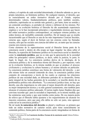 cultura y el espíritu de cada sociedad determinada; el derecho además es, por su
propia naturaleza, un fenómeno político. De cualquier manera, el derecho, que
es esencialmente un orden normativo dictado por el Estado, expresa
determinados valores, fundamentalmente políticos, pero también sociales,
culturales, espirituales en su sentido más general y, por tanto, tiene un sentido y
un contenido axiológico, es portador de valores y defensor de los mismos. Por
demás, en su evolución histórica el Derecho ha ido acumulando experiencia
orgánica y se le han incorporado principios y regularidades técnicas que hacen
del orden normativo jurídico contemporáneo, en cualquier sistema jurídico, un
orden técnico, de ineludible contenido científico. De tal manera que ya resulta
incuestionable que el Derecho es una de las más importantes Ciencias Sociales,
ciencias que, según el decir de Kelsen son tan ciencias como las llamadas
exactas, sólo que las sociales son ciencias del deber ser, en tanto que las ciencias
exactas son ciencias causales.
Como elemento de la superestructura social el Derecho forma parte de la
conciencia social y dentro de ella ocupa un lugar singular: las ideas sobre el
Derecho, la expresión del fenómeno jurídico en la conciencia social se identifica
como la conciencia jurídica, que no es más que la apreciación de la sociedad
sobre los principales valores jurídicos, es decir, sobre la justicia, lo justo, lo
legal, lo ilegal, etc. La conciencia jurídica deriva de la ideología, de la
conciencia política y de la naturaleza misma del Derecho y, por supuesto, varía
en la evolución histórica, en la misma medida en que se produce el proceso
civilizatorio y evoluciona la cultura humana y el mismo derecho en particular.
La conciencia jurídica constituye una forma de valoración del derecho y por
ello mismo tiene un esencial contenido de clase; la conciencia jurídica como
conjunto de concepciones a través de las cuales se expresan las relaciones
jurídicas de una sociedad dada, en diferentes períodos de su desarrollo, forma
parte integral de las luchas generales de la sociedad y se inscribe dentro de su
problemática política más absorbente. 29
La conciencia jurídica tiene, no hay que
decirlo, una alta importancia no sólo para el mejor desarrollo del derecho, para
su mejor interpretación técnica y su más general acatamiento, sino también para
alcanzar el consenso político adecuado. El jurista inglés James Stephen dijo que
conviene recordar que para la sociedad es importante, en la misma medida, que
las sentencias sean justas y que sean tenidas como justas. De esa manera ponía
de relieve que el Derecho debía ajustarse a los requerimientos de alcanzar los
mayores consensos, pero que para ello debía no sólo ser justo, sino aparecer
como tal en la conciencia jurídica.30
De tal modo la naturaleza del derecho es plural y multívoca: es primero que
todo un orden normativo de carácter social, pero tiene esencialmente un
contenido político, forma parte de la conciencia social, integrándose en forma de
29
Kelle V y Kovalson M. La Conciencia Jurídica. Formas de la conciencia social. Editora Política.
La Habana, 1963.
30
Citado por Kelle y Kovalson en Ob. Citada.
16
 