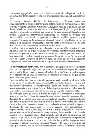 sine previa lege pénale, puesto que el intérprete extiende la hipótesis, es decir,
los supuestos de tipificación y con ello crea figuras penales que el legislador no
creó.
El maestro Antonio Sánchez de Bustamante y Montoro rechazaba
categóricamente la posible interpretación extensiva de las normas penales, pero
como lo recuerda Cañizares, Jiménez de Azúa, partiendo de la primacía del que
llama método de interpretación literal y teleológico. Según el gran jurista
español, si siguiendo ese método que busca un fin determinado al Derecho y sus
normas y entonces, interpretando literalmente las mismas se produce una
interpretación extensiva de la hipótesis, la misma es válida, pero si, por el
contrario, “a pesar de la cuidadosa búsqueda literal y teleológica no se ha
llegado a un resultado concluyente y persiste sobre la voluntad de la ley, ésta
debe interpretarse restrictivamente cuando es favorable.”
Considero que esta polémica está rebasada porque no sólo la jurisprudencia
española, sino casi de todos los países ha rechazado la interpretación extensiva
de la normas penales y varios eventos penales o de criminología en el mundo se
han pronunciado también enérgicamente contra dicha interpretación, como es el
caso del Cuarto Congreso de Derecho Penal de París de 1937 o el Segundo
Congreso de Derecho Comparado de la Haya u otros muchos más recientes.
La interpretación restrictiva, por el contrario, es aquella en que el intérprete
saca de la hipótesis algo que está en ella contenido según la simple
interpretación literal, es decir, reduce el ámbito de la hipótesis, lo cual se apoya
en el presupuesto de que, sin quererlo, el legislador dijo más de lo que quería
decir (Plus dixit quam voluit)
Esta diversidad ante la extensión del contenido o del sentido y alcance de la
norma se ha ido ampliando desde el siglo XIX. En realidad según el ideario del
movimiento iluminista, la interpretación debía ser exclusivamente literal.
Montesquieu decía que el juez debe ser la boca que pronuncia las palabras de la
ley, y sólo eso, sin agregar ni quitar nada a esa ley sagrada e inconmovible.
Sin embargo, como ya decía, a finales del siglo XIX empezaron a extenderse
tendencias que favorecían e incluso reclamaban una acción más comprometida y
dinámica de los jueces en la tarea de interpretar el Derecho. Evidentemente que
uno de los propulsores de esas nuevas ideas fue Rudolf Von Ihering con su libro
Cartas sobre la jurisprudencia actual, en el cual reclamó una acción inteligente y
despejada de los jueces que les exigía erguirse con racionalidad y
responsabilidad ante la obra legislativa. En la misma dirección F. Geny tuvo
iguales ideas en su obra Métodos de interpretación y fuentes en Derecho Privado
positivo. En el presente siglo, Heck defendía que el acto de aplicación del
Derecho y la labor de los jueces no puede ser la mecánica interpretación
gramatical de la norma, con lo cual defendía las posibles interpretaciones
extensivas o restrictivas.Como recuerdan Aparisi y de Lucas, a principios del
siglo que termina, ante la fuerza de estas nuevas ideas, Carl Schmitt declaraba
161
 