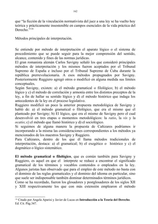 que “la ficción de la vinculación normativista del juez a una ley se ha vuelto hoy
teórica y prácticamente insostenible en campos esenciales de la vida práctica del
Derecho.”126
Métodos principales de interpretación.
Se entiende por método de interpretación el aparato lógico o el sistema de
procedimiento que se puede seguir para la mejor comprensión del sentido,
alcance, contenido y fines de las normas jurídicas.
El gran romanista alemán Carlos Savigny señaló los que consideró principales
métodos de interpretación y los mismos fueron aceptados por el Tribunal
Supremo de España e incluso por el Tribunal Supremo de Cuba durante la
república prerrevolucionaria. A esos métodos propugnados por Savigny.
Posteriormente Ruggiero agregó otros o modificó en alguna medida sus límites
conceptuales.
Según Savigny, existen: a) el método gramatical o filológico; b) el método
lógico y c) el método de correlación y armonía entre los distintos preceptos de la
ley, a fin de hallar su sentido lógico y d) el método histórico que indaga los
antecedentes de la ley en el proceso legislativo.
Ruggiero modificó un poco la anterior propuesta metodológica de Savigny y
habló de: a) el método gramatical o filológico, que era el mismo que el
planteado por Savigny; b) El lógico, que era el mismo de Savigny pero el cual
desenvolvió en tres etapas o momentos metodológicos: la ratio, la vis y la
ocatio; c) el método que llamó histórico y d) el sociológico.
Si seguimos de alguna manera la propuesta de Cañizares podríamos ir
incorporando a la misma las consideraciones correspondientes a los métodos ya
mencionados de los maestros Savigny y Ruggiero.
Para Cañizares, dentro de los que él llama métodos tradicionales de
interpretación, destaca: a) el gramatical; b) el exegético o histórico y c) el
dogmático o lógico sistemático.
El método gramatical o filológico, que es común también para Savigny y
Ruggiero, es aquel en que el interprete se reduce a encontrar el significado
gramatical de los términos y vocablos contenidos o empleados en la ley.
Algunos juristas han observado que para el empleo de este método no basta con
el dominio de las reglas gramaticales y el dominio del idioma en particular, sino
que suele ser indispensable también dominar determinados términos jurídicos.
Como se ha recordado, fueron los glosadores y postglosadores de los siglos XII
y XIII respectivamente los que con más extensión emplearon el método
126
Citado por Angela Aparisi y Javier de Lucas en Introducción a la Teoría del Derecho.
Ed. Cit. Pág.347.
162
 