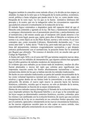 Ruggiero también lo concebía como método eficaz y lo dividía en tres etapas ya
aludidas: la etapa de la ratio que es la búsqueda de la razón jurídica, económica,
social, política o hasta religiosa que pueda tener la ley; es, como puede verse,
búsqueda de la ratio legis. La vis que es la fuerza normativa intrínseca del
precepto y la ocatio, que era la indagación sobre las circunstancias especiales
que pudieron concurrir eventualmente en la redacción de la ley.
El método lógico sistemático o dogmático parte del supuesto ideal de que el
Derecho está contenido y agotado en la ley. De base y fundamento racionalista,
se enriquece ulteriormente con el pensamiento positivista y particularmente con
el normativista y del mismo asume que el interprete sólo puede atenerse a los
límites del texto legal, puesto que, repito, para ellos el Derecho se termina en la
norma o es, como dijera en su día Hans Kelsen, norma y sólo norma. Es en esos
conceptos que, como recuerda Cañizares, Demelombe declamaba casi: “ Los
textos ante todo” y Aubry decía: “Toda la ley, pero nada más que la ley”. En esa
línea del pensamiento, entonces exageradamente racionalista y que después
entronca perfectamente con el normativista, la posición límite fue la sostenida
por Bugnet que afirmaba: “No conozco el derecho civil; no enseño más que el
Código de Napoleón.”128
A finales del siglo XIX y en el curso del XX que termina surgieron nuevas ideas
en relación con los métodos de interpretación, que algunos autores han agrupado
bajo el rubro genérico de métodos modernos de interpretación.
Es evidente que esos métodos ya no tienen nada de modernos; muchos de ellos
fueron planteados a inicios del siglo que culmina pero significaron una
importante reacción contra los límites absolutamente racionalistas e incluso
normativistas dentro de los que se habían movido los métodos tradicionales.
De hecho en esos métodos tradicionales se partía del sentido incuestionable de la
ley como voluntad legislativa racional por excelencia y, sobre todo, capaz de
resolver y agotar dentro de sus límites todo lo concerniente a su más correcta
aplicación. De pronto, el nuevo siglo mueve la atención hacia los factores
históricos, culturales, sociales que se mueven, no sólo en derredor de la norma,
sino inevitablemente en función de su mejor interpretación.
Dentro de esos métodos merece distinguirse el llamado de la evolución histórica,
cuyo inspirador primero fue Raymond Saleilles y en el que se ha sostenido que
las leyes surgen en determinados contextos históricos, sociales, culturales, pero
los mismos van cambiando con la evolución histórica, de suerte que una correcta
interpretación de la ley no es encerrarla en sus estrechos límites epocales, sino
por el contrario, apreciarla e interpretarla en las nuevas circunstancias históricas,
en las nuevas exigencias sociales para no sólo captar su nuevo sentido, sino
especialmente aplicarla correctamente en ese nuevo contexto.
128
Cañizares, Fernando. Ob. Cit. Pág. 216.
164
 