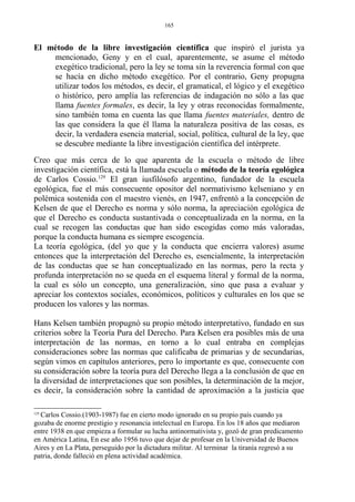 El método de la libre investigación científica que inspiró el jurista ya
mencionado, Geny y en el cual, aparentemente, se asume el método
exegético tradicional, pero la ley se toma sin la reverencia formal con que
se hacía en dicho método exegético. Por el contrario, Geny propugna
utilizar todos los métodos, es decir, el gramatical, el lógico y el exegético
o histórico, pero amplía las referencias de indagación no sólo a las que
llama fuentes formales, es decir, la ley y otras reconocidas formalmente,
sino también toma en cuenta las que llama fuentes materiales, dentro de
las que considera la que él llama la naturaleza positiva de las cosas, es
decir, la verdadera esencia material, social, política, cultural de la ley, que
se descubre mediante la libre investigación científica del intérprete.
Creo que más cerca de lo que aparenta de la escuela o método de libre
investigación científica, está la llamada escuela o método de la teoría egológica
de Carlos Cossio.129
El gran iusfilósofo argentino, fundador de la escuela
egológica, fue el más consecuente opositor del normativismo kelseniano y en
polémica sostenida con el maestro vienés, en 1947, enfrentó a la concepción de
Kelsen de que el Derecho es norma y sólo norma, la apreciación egológica de
que el Derecho es conducta sustantivada o conceptualizada en la norma, en la
cual se recogen las conductas que han sido escogidas como más valoradas,
porque la conducta humana es siempre escogencia.
La teoría egológica, (del yo que y la conducta que encierra valores) asume
entonces que la interpretación del Derecho es, esencialmente, la interpretación
de las conductas que se han conceptualizado en las normas, pero la recta y
profunda interpretación no se queda en el esquema literal y formal de la norma,
la cual es sólo un concepto, una generalización, sino que pasa a evaluar y
apreciar los contextos sociales, económicos, políticos y culturales en los que se
producen los valores y las normas.
Hans Kelsen también propugnó su propio método interpretativo, fundado en sus
criterios sobre la Teoría Pura del Derecho. Para Kelsen era posibles más de una
interpretación de las normas, en torno a lo cual entraba en complejas
consideraciones sobre las normas que calificaba de primarias y de secundarias,
según vimos en capítulos anteriores, pero lo importante es que, consecuente con
su consideración sobre la teoría pura del Derecho llega a la conclusión de que en
la diversidad de interpretaciones que son posibles, la determinación de la mejor,
es decir, la consideración sobre la cantidad de aproximación a la justicia que
129
Carlos Cossio.(1903-1987) fue en cierto modo ignorado en su propio país cuando ya
gozaba de enorme prestigio y resonancia intelectual en Europa. En los 18 años que mediaron
entre 1938 en que empieza a formular su lucha antinormativista y, gozó de gran predicamento
en América Latina, En ese año 1956 tuvo que dejar de profesar en la Universidad de Buenos
Aires y en La Plata, perseguido por la dictadura militar. Al terminar la tiranía regresó a su
patria, donde falleció en plena actividad académica.
165
 