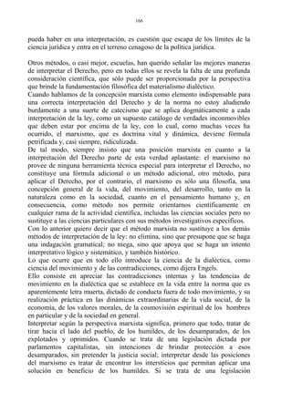 pueda haber en una interpretación, es cuestión que escapa de los límites de la
ciencia jurídica y entra en el terreno cenagoso de la política jurídica.
Otros métodos, o casi mejor, escuelas, han querido señalar las mejores maneras
de interpretar el Derecho, pero en todas ellos se revela la falta de una profunda
consideración científica, que sólo puede ser proporcionada por la perspectiva
que brinde la fundamentación filosófica del materialismo dialéctico.
Cuando hablamos de la concepción marxista como elemento indispensable para
una correcta interpretación del Derecho y de la norma no estoy aludiendo
burdamente a una suerte de catecismo que se aplica dogmáticamente a cada
interpretación de la ley, como un supuesto catálogo de verdades inconmovibles
que deben estar por encima de la ley, con lo cual, como muchas veces ha
ocurrido, el marxismo, que es doctrina vital y dinámica, deviene fórmula
petrificada y, casi siempre, ridiculizada.
De tal modo, siempre insisto que una posición marxista en cuanto a la
interpretación del Derecho parte de esta verdad aplastante: el marxismo no
provee de ninguna herramienta técnica especial para interpretar el Derecho, no
constituye una fórmula adicional o un método adicional, otro método, para
aplicar el Derecho, por el contrario, el marxismo es sólo una filosofía, una
concepción general de la vida, del movimiento, del desarrollo, tanto en la
naturaleza como en la sociedad, cuanto en el pensamiento humano y, en
consecuencia, como método nos permite orientarnos científicamente en
cualquier rama de la actividad científica, incluidas las ciencias sociales pero no
sustituye a las ciencias particulares con sus métodos investigativos específicos.
Con lo anterior quiero decir que el método marxista no sustituye a los demás
métodos de interpretación de la ley: no elimina, sino que presupone que se haga
una indagación gramatical; no niega, sino que apoya que se haga un intento
interpretativo lógico y sistemático, y también histórico.
Lo que ocurre que en todo ello introduce la ciencia de la dialéctica, como
ciencia del movimiento y de las contradicciones, como dijera Engels.
Ello consiste en apreciar las contradicciones internas y las tendencias de
movimiento en la dialéctica que se establece en la vida entre la norma que es
aparentemente letra muerta, dictado de conducta fuera de todo movimiento, y su
realización práctica en las dinámicas extraordinarias de la vida social, de la
economía, de los valores morales, de la cosmovisión espiritual de los hombres
en particular y de la sociedad en general.
Interpretar según la perspectiva marxista significa, primero que todo, tratar de
tirar hacia el lado del pueblo, de los humildes, de los desamparados, de los
explotados y oprimidos. Cuando se trata de una legislación dictada por
parlamentos capitalistas, sin intenciones de brindar protección a esos
desamparados, sin pretender la justicia social; interpretar desde las posiciones
del marxismo es tratar de encontrar los intersticios que permitan aplicar una
solución en beneficio de los humildes. Si se trata de una legislación
166
 