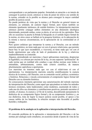 correspondiente a un parlamento popular, formulada en atención o en interés de
conseguir la justicia social, entonces se trata de poner de relieve ese sentido de
la norma, extender en lo posible su alcance para conseguir la mayor cantidad
posible de justicia social.
No puede perderse de vista que la norma y el Derecho en general tienen un
elemento, ya señalado, de carácter lógico formal, pero tienen también un
elemento igualmente intrínseco, de sentido histórico. La interpretación marxista
entonces permite conjugar ambos elementos en una dimensión ideológica
determinada, poniendo ambas, como ya decía, al servicio de los oprimidos. Para
ello en ocasiones la puerta la brinda la búsqueda en el sentido lógico formal de
la norma, en otros casos se hallará en la pesquisa histórica, en la adecuación de
la misma a nuevas circunstancias, en la apreciación de su continuidad en el
tiempo.
Pero quiero enfatizar que interpretar la norma y el Derecho, con un método
marxista auténtico, no tiene nada que ver con el grosero relativismo, que permite
hacer hoy lo que ayer escandalizó, o viceversa, ni tiene nada que ver con el
burdo oportunismo que echa de lado el predominio de la ley y relativiza
inadmisiblemente su contenido.
Algunos, pretendiendo ser marxistas y hacer aplicaciones marxistas, desprecian
la legalidad y se colocan por encima de la ley, en una supuesta “politización” de
cada norma que en realidad sólo conduce a que dichas normas sean leídas o
entendidas, arbitrariamente, contra todo criterio científico, de manera
absolutamente caprichosa u oportunista.
Los marxistas no tenemos nada que ver con el relativismo ni con el
oportunismo. La interpretación marxista concilia científicamente la esencia
técnica de la norma y del Derecho, con su contenido social, político, económico
e histórico. Relaciona y vincula correctamente el componente lógico formal del
Derecho con su elemento histórico.
En consecuencia intentaría aproximar una caracterización del método marxista
de interpretación del Derecho, como aquel que apoyándose en todos los métodos
técnicos existentes, tanto tradicionales como modernos, asumiendo de todos y
cada uno de ellos sus elementos y contribuciones positivas, pretende encontrar el
sentido, el alcance, la esencia y el fin de la norma, descubriendo parejamente la
dialéctica de su componente lógico formal y de su componente histórico y, en
esa dialéctica, trata de lograr la mayor justicia social posible, el apoyo a las
causas nobles de los humildes, la solución siempre más favorable al pueblo
humilde y trabajador.
El problema de la analogía en la aplicación o interpretación del Derecho.
El conocido problema de la aplicación o interpretación del Derecho o de las
normas por analogía suele estudiarse, en ocasiones desde el punto de vista de las
167
 