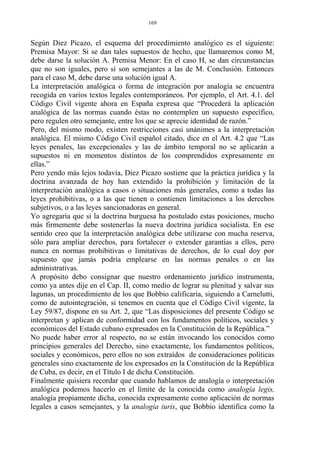 Según Diez Picazo, el esquema del procedimiento analógico es el siguiente:
Premisa Mayor: Si se dan tales supuestos de hecho, que llamaremos como M,
debe darse la solución A. Premisa Menor: En el caso H, se dan circunstancias
que no son iguales, pero sí son semejantes a las de M. Conclusión. Entonces
para el caso M, debe darse una solución igual A.
La interpretación analógica o forma de integración por analogía se encuentra
recogida en varios textos legales contemporáneos. Por ejemplo, el Art. 4.1. del
Código Civil vigente ahora en España expresa que “Procederá la aplicación
analógica de las normas cuando éstas no contemplen un supuesto específico,
pero regulen otro semejante, entre los que se aprecie identidad de razón.”
Pero, del mismo modo, existen restricciones casi unánimes a la interpretación
analógica. El mismo Código Civil español citado, dice en el Art. 4.2 que “Las
leyes penales, las excepcionales y las de ámbito temporal no se aplicarán a
supuestos ni en momentos distintos de los comprendidos expresamente en
ellas.”
Pero yendo más lejos todavía, Diez Picazo sostiene que la práctica jurídica y la
doctrina avanzada de hoy han extendido la prohibición y limitación de la
interpretación analógica a casos o situaciones más generales, como a todas las
leyes prohibitivas, o a las que tienen o contienen limitaciones a los derechos
subjetivos, o a las leyes sancionadoras en general.
Yo agregaría que si la doctrina burguesa ha postulado estas posiciones, mucho
más firmemente debe sostenerlas la nueva doctrina jurídica socialista. En ese
sentido creo que la interpretación analógica debe utilizarse con mucha reserva,
sólo para ampliar derechos, para fortalecer o extender garantías a ellos, pero
nunca en normas prohibitivas o limitativas de derechos, de lo cual doy por
supuesto que jamás podría emplearse en las normas penales o en las
administrativas.
A propósito debo consignar que nuestro ordenamiento jurídico instrumenta,
como ya antes dije en el Cap. II, como medio de lograr su plenitud y salvar sus
lagunas, un procedimiento de los que Bobbio calificaría, siguiendo a Carnelutti,
como de autointegración, si tenemos en cuenta que el Código Civil vigente, la
Ley 59/87, dispone en su Art. 2, que “Las disposiciones del presente Código se
interpretan y aplican de conformidad con los fundamentos políticos, sociales y
económicos del Estado cubano expresados en la Constitución de la República.”
No puede haber error al respecto, no se están invocando los conocidos como
principios generales del Derecho, sino exactamente, los fundamentos políticos,
sociales y económicos, pero ellos no son extraídos de consideraciones políticas
generales sino exactamente de los expresados en la Constitución de la República
de Cuba, es decir, en el Título I de dicha Constitución.
Finalmente quisiera recordar que cuando hablamos de analogía o interpretación
analógica podemos hacerlo en el límite de la conocida como analogía legis,
analogía propiamente dicha, conocida expresamente como aplicación de normas
legales a casos semejantes, y la analogía iuris, que Bobbio identifica como la
169
 