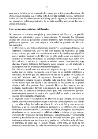 conciencia jurídica; es un reservorio de valores que se integran en la cultura y la
ética de cada sociedad y, por sobre todo, tiene una esencia clasista, expresa las
luchas de clase de cada momento histórico y, por lo regular, es manifestación, en
sus normativas políticas principales, de los más sensibles intereses de la clase o
clases dominantes.
Los rasgos o características del Derecho.
No obstante el carácter complejo y multifacético del Derecho, es posible
significar sus principales rasgos o características. Al respecto los diferentes
autores han sostenido posiciones teóricas diferentes, pero en términos generales
pudiéramos apuntar como tales rasgos y características generales del Derecho
las siguientes:
• El Derecho es, ante todo, un fenómeno normativo. Con independencia de sus
diferentes connotaciones, que ya han sido puestas de manifiesto, es sobre
todo o primero que todo, una estructura normativa. Incluso hay que significar
que el carácter normativo del Derecho no sólo alude a que sea siempre un
conjunto de normas, de dictados de conducta deontológico (del deber ser),
sino, además, a que sea un conjunto armónico, esto es, a que constituya un
sistema. Cuando hablamos del Derecho como sistema se está aludiendo a
una aspiración y no a una realidad siempre lograda.
Por sistema entendemos una estructura orgánica en que cada una de sus
partes está en íntima vinculación con el todo en un sentido ontológico y
funcional, de modo que una afectación en una de las partes se extiende al
todo del sistema. Así, el organismo humano es, por ejemplo, un
extraordinario sistema en que se vinculan cada una de sus partes y funciones
de tal manera que una acción o una alteración de cualquiera de las partes
afecta a todo el organismo. En el caso del Derecho las cosas no son tan
perfectas, puesto que el derecho es un producto de la acción de los hombres,
y está lleno de defectos y contradicciones, pero todo ordenamiento jurídico,
como conjunto normativo, aspira a la organicidad, es decir, a constituir un
sistema perfectamente estructurado.
• El segundo rasgo o característica del Derecho es que siempre, de cualquier
forma, constituye una normativa que expresa la voluntad política del Estado
y, con ello, refleja las luchas de clases de cada sociedad y cada momento
histórico, y en su esencial normativa responde a los intereses de la clase
dominante económicamente. Los autores soviéticos, al respecto decían que el
derecho era un cuerpo normativo volitivo-clasista, e insistían en que siempre
expresaba la voluntad de la clase dominante. Esta afirmación, evidentemente
cándida y rectilínea ha sido repetida en la literatura marxista, pero como ya
tuvimos ocasión de ver anteriormente y podremos profundizar más adelante,
el Derecho, al igual que el Estado refleja, sobre todo, el nivel de las
contradicciones de clase de cada sociedad en cada momento histórico y, por
17
 