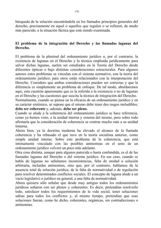 búsqueda de la solución encontrándola en los llamados principios generales del
derecho, precisamente en aquel o aquellos que regulen o se refieren, de modo
más parecido, a la situación fáctica que está siendo examinada.
El problema de la integración del Derecho y las llamadas lagunas del
Derecho.
El problema de la plenitud del ordenamiento jurídico o, por el contrario, la
existencia de lagunas en el Derecho y la técnica empleada jurídicamente para
salvar dichas lagunas, suelen ser estudiados en la Teoría del Derecho desde
diferentes ópticas o bajo distintas consideraciones estructurales. Para algunos
autores estos problemas se vinculan con el sistema normativo, con la teoría del
ordenamiento jurídico; para otros están relacionados con la interpretación del
Derecho. Considero que ambas consideraciones pueden ser correctas y que la
diferencia es simplemente un problema de enfoque. De tal modo, abordaremos
aquí, esta cuestión apasionante que es la referida a la existencia o no de lagunas
en el Derecho y las cuestiones que suscita la técnica de integración del Derecho.
Normalmente, cuando se piensa en la eficacia de un ordenamiento jurídico y en
su carácter sistémico, se supone que el mismo debe tener dos rasgos ineludibles:
debe ser coherente y, además, debe ser pleno.
Cuando se alude a la coherencia del ordenamiento jurídico se hace referencia,
como ya hemos visto, a la unidad interna y externa del mismo, pero sobre todo
afirmaría que la consideración de coherencia se contrae mucho más a su unidad
linterna.
Ahora bien, ya la doctrina moderna ha elevado el alcance de la llamada
coherencia y ha rebasado el que tuvo en la teoría socialista anterior, como
simple unidad interna. Sobre este problema de la coherencia, que está
íntimamente vinculado con las posibles antinomias en el seno de un
ordenamiento jurídico volveré un poco más adelante.
Otra cosa distinta, aunque para algunos parecida o hasta confundida, es el de las
llamadas lagunas del Derecho o del sistema jurídico. En ese caso, cuando se
habla de lagunas no señalamos inconsistencias, falta de unidad o solución
arbitraria, incluidas antinomias, sino que, por el contrario, hablamos de la
ausencia total de solución jurídica; de la falta de normatividad o de regulación
para resolver determinados conflictos sociales. El concepto de laguna alude a un
vacío legislativo o jurídico en general, a una falta de normatividad.
Ahora quisiera sólo señalar que desde muy antiguo todos los ordenamientos
jurídicos soñaron con ser plenos y coherentes. Es decir, pretendían resolverlo
todo, satisfacer todos los requerimientos de la vida social, tener soluciones
sabias para todos los conflictos y, al mismo tiempo, pretendían que esas
soluciones fueran, como he dicho, coherentes, orgánicas, sin contradicciones o
antinomias.
170
 