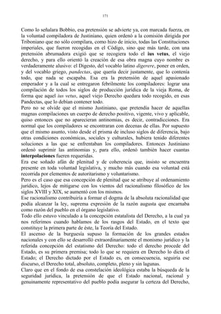 Como lo señalara Bobbio, esa pretensión se advierte ya, con marcada fuerza, en
la voluntad compiladora de Justiniano, quien ordenó a la comisión dirigida por
Triboniano que no sólo compilara, como hizo de inicio, todas las Constituciones
imperiales, que fueron recogidas en el Código, sino que más tarde, con una
pretensión abrumadora exigió que se recogiera todo el ius vetus, el viejo
derecho, y para ello orientó la creación de esa obra magna cuyo nombre es
verdaderamente alusivo: el Digesto, del vocablo latino digerere, poner en orden,
y del vocablo griego, pandectas, que quería decir justamente, que lo contenía
todo, que nada se escapaba. Esa era la pretensión de aquel apasionado
emperador y a la cual se entregaron febrilmente los compiladores: lograr una
compilación de todos los siglos de producción jurídica de la vieja Roma, de
forma que aquel ius vetus, aquel viejo Derecho quedara todo recogido, en esas
Pandectas, que lo debían contener todo.
Pero no se olvide que el mismo Justiniano, que pretendía hacer de aquellas
magnas compilaciones un cuerpo de derecho positivo, vigente, vivo y aplicable,
quiso entonces que no aparecieran antinomias, es decir, contradicciones. Era
normal que los compiladores se encontraran con decenas de ellas. Por supuesto
que el mismo asunto, visto desde el prisma de incluso siglos de diferencia, bajo
otras condiciones económicas, sociales y culturales, hubiera tenido diferentes
soluciones a las que se enfrentaban los compiladores. Entonces Justiniano
ordenó suprimir las antinomias y, para ello, ordenó también hacer cuantas
interpolaciones fueren requeridas.
Era ese soñado afán de plenitud y de coherencia que, insisto se encuentra
presente en toda voluntad legislativa, y mucho más cuando esa voluntad está
recorrida por elementos de autoritarismo y voluntarismo.
Pero es el caso que esa concepción de plenitud que se atribuye al ordenamiento
jurídico, lejos de mitigarse con los vientos del racionalismo filosófico de los
siglos XVIII y XIX, se aumentó con los mismos.
Ese racionalismo contribuiría a formar el dogma de la absoluta racionalidad que
podía alcanzar la ley, suprema expresión de la razón augusta que encarnaba
como razón del pueblo en el órgano legislativo.
Todo ello estuvo vinculado a la concepción estatalista del Derecho, a la cual ya
nos referimos cuando hablamos de los rasgos del Estado, en el texto que
constituye la primera parte de éste, la Teoría del Estado.
El ascenso de la burguesía supuso la formación de los grandes estados
nacionales y con ello se desarrolló extraordinariamente el monismo jurídico y la
referida concepción del estatismo del Derecho: todo el derecho procede del
Estado, es su primera premisa; todo lo que se requiera en Derecho lo dicta el
Estado; el Derecho dictado por el Estado es, en consecuencia, seguiría ese
discurso, el Derecho total, absoluto, completo, pleno y sin lagunas.
Claro que en el fondo de esa constelación ideológica estaba la búsqueda de la
seguridad jurídica, la pretensión de que el Estado nacional, racional y
genuinamente representativo del pueblo podía asegurar la certeza del Derecho,
171
 