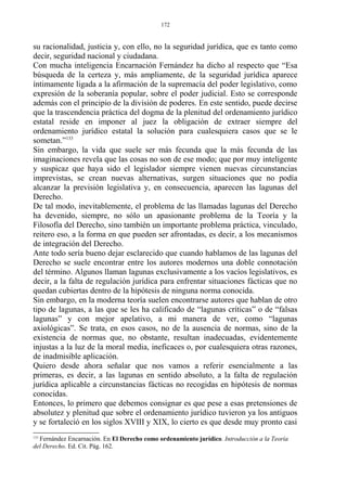 su racionalidad, justicia y, con ello, no la seguridad jurídica, que es tanto como
decir, seguridad nacional y ciudadana.
Con mucha inteligencia Encarnación Fernández ha dicho al respecto que “Esa
búsqueda de la certeza y, más ampliamente, de la seguridad jurídica aparece
íntimamente ligada a la afirmación de la supremacía del poder legislativo, como
expresión de la soberanía popular, sobre el poder judicial. Esto se corresponde
además con el principio de la división de poderes. En este sentido, puede decirse
que la trascendencia práctica del dogma de la plenitud del ordenamiento jurídico
estatal reside en imponer al juez la obligación de extraer siempre del
ordenamiento jurídico estatal la solución para cualesquiera casos que se le
sometan.”133
Sin embargo, la vida que suele ser más fecunda que la más fecunda de las
imaginaciones revela que las cosas no son de ese modo; que por muy inteligente
y suspicaz que haya sido el legislador siempre vienen nuevas circunstancias
imprevistas, se crean nuevas alternativas, surgen situaciones que no podía
alcanzar la previsión legislativa y, en consecuencia, aparecen las lagunas del
Derecho.
De tal modo, inevitablemente, el problema de las llamadas lagunas del Derecho
ha devenido, siempre, no sólo un apasionante problema de la Teoría y la
Filosofía del Derecho, sino también un importante problema práctica, vinculado,
reitero eso, a la forma en que pueden ser afrontadas, es decir, a los mecanismos
de integración del Derecho.
Ante todo sería bueno dejar esclarecido que cuando hablamos de las lagunas del
Derecho se suele encontrar entre los autores modernos una doble connotación
del término. Algunos llaman lagunas exclusivamente a los vacíos legislativos, es
decir, a la falta de regulación jurídica para enfrentar situaciones fácticas que no
quedan cubiertas dentro de la hipótesis de ninguna norma conocida.
Sin embargo, en la moderna teoría suelen encontrarse autores que hablan de otro
tipo de lagunas, a las que se les ha calificado de “lagunas críticas” o de “falsas
lagunas” y con mejor apelativo, a mi manera de ver, como “lagunas
axiológicas”. Se trata, en esos casos, no de la ausencia de normas, sino de la
existencia de normas que, no obstante, resultan inadecuadas, evidentemente
injustas a la luz de la moral media, ineficaces o, por cualesquiera otras razones,
de inadmisible aplicación.
Quiero desde ahora señalar que nos vamos a referir esencialmente a las
primeras, es decir, a las lagunas en sentido absoluto, a la falta de regulación
jurídica aplicable a circunstancias fácticas no recogidas en hipótesis de normas
conocidas.
Entonces, lo primero que debemos consignar es que pese a esas pretensiones de
absolutez y plenitud que sobre el ordenamiento jurídico tuvieron ya los antiguos
y se fortaleció en los siglos XVIII y XIX, lo cierto es que desde muy pronto casi
133
Fernández Encarnación. En El Derecho como ordenamiento jurídico. Introducción a la Teoría
del Derecho. Ed. Cit. Pág. 162.
172
 