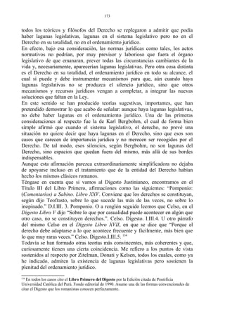todos los teóricos y filósofos del Derecho se replegaron a admitir que podía
haber lagunas legislativas, lagunas en el sistema legislativo pero no en el
Derecho en su totalidad, no en el ordenamiento jurídico.
En efecto, bajo esa consideración, las normas jurídicas como tales, los actos
normativos no podrían, por muy previsor y laborioso que fuera el órgano
legislativo de que emanaran, prever todas las circunstancias cambiantes de la
vida y, necesariamente, aparecerían lagunas legislativas. Pero otra cosa distinta
es el Derecho en su totalidad, el ordenamiento jurídico en todo su alcance, el
cual sí puede y debe instrumentar mecanismos para que, aún cuando haya
lagunas legislativas no se produzca el silencio jurídico, sino que otros
mecanismos y recursos jurídicos vengan a completar, a integrar las nuevas
soluciones que faltan en la Ley.
En este sentido se han producido teorías sugestivas, importantes, que han
pretendido demostrar lo que acabo de señalar: aunque haya lagunas legislativas,
no debe haber lagunas en el ordenamiento jurídico. Una de las primeras
consideraciones al respecto fue la de Karl Bergbohm, el cual de forma bien
simple afirmó que cuando el sistema legislativo, el derecho, no prevé una
situación no quiere decir que haya lagunas en el Derecho, sino que esos son
casos que carecen de importancia jurídica y no merecen ser recogidos por el
Derecho. De tal modo, esos silencios, según Bergbohm, no son lagunas del
Derecho, sino espacios que quedan fuera del mismo, más allá de sus bordes
indispensables.
Aunque esta afirmación parezca extraordinariamente simplificadora no dejaba
de apoyarse incluso en el tratamiento que de la entidad del Derecho habían
hecho los mismos clásicos romanos.
Téngase en cuenta que si vamos al Digesto Justinianeo, encontramos en el
Título III del Libro Primero, afirmaciones como las siguientes: “Pomponio:
(Comentarios) a Sabino. Libro XXV. Conviene que los derechos se constituyan,
según dijo Teofrasto, sobre lo que sucede las más de las veces, no sobre lo
inopinado.” D.I.III. 3. Pomponio. O a renglón seguido leemos que Celso, en el
Digesto Libro V dijo “Sobre lo que por casualidad puede acontecer en algún que
otro caso, no se constituyen derechos.”. Celso. Digesto. I.III.4. U otro párrafo
del mismo Celso en el Digesto Libro XVII, en que se dice que “Porque el
derecho debe adaptarse a lo que acontece frecuente y fácilmente, más bien que
lo que muy raras veces.” Celso. Digesto.I.III.5. 134
Todavía se han formado otras teorías más convincentes, más coherentes y que,
curiosamente tienen una cierta coincidencia. Me refiero a los puntos de vista
sostenidos al respecto por Zitelman, Donati y Kelsen, todos los cuales, como ya
he indicado, admiten la existencia de lagunas legislativas pero sostienen la
plenitud del ordenamiento jurídico.
134
En todos los casos cito el Libro Primero del Digesto por la Edición citada de Pontificia
Universidad Católica del Perú. Fondo editorial de 1990. Asumo una de las formas convencionales de
citar el Digesto que los romanistas conocen perfectamente.
173
 