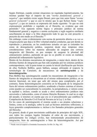 Según Zitelman, cuando existan situaciones no reguladas legislativamente, las
mismas quedan bajo el imperio de una “norma fundamental, general y
negativa”, que también existe según Donati, pero que éste autor llama “norma
general excluyente” y que es casi lo mismo que la que Kelsen llama “regla
negativa”, y que en esencia se expresaría del modo siguiente: “lo que no está
expresamente prohibido o regulado en el Derecho, es evidente que está
permitido.” Esa supuesta norma lógica o principio jurídico de norma
fundamental general y negativa o norma excluyente o regla negativa estribaría
sencillamente en dejar a la libre disposición todo lo que no esté proscrito o
prescrito de otro modo en el Derecho.135
Sin embargo, como evidentemente esta norma de permisión abierta a su vez es
riesgosa puesto que deja a la libre voluntad amplias conductas, que por demás se
reproducen y potencian, en las condiciones actuales en que se extienden las
zonas de desregulación jurídica, surgieron desde muy temprano otras
consideraciones sobre las maneras adecuadas de asegurar una correcta
integración del Derecho, en pos siempre de asegurar la plenitud del
ordenamiento jurídico, partiendo de que no es posible ni existe en realidad,
plenitud del ordenamiento legislativo.
Dentro de los distintos mecanismos de integración, o mejor decir, dentro de las
distintas fuentes de integración que han sido aceptadas por los sistemas jurídicos
contemporáneos, vale la pena tomar en cuenta la inicial clasificación que hiciera
de ellas Norberto Bobbio, quien hablara, aunque utilizando al respecto la
terminología de Carnelutti, de mecanismos de autointegración y de
heterointegración.
Para Bobbio hay autointegración cuando los mecanismos de integración o las
fuentes de integración se encuentran en el mismo ordenamiento jurídico, en su
interior funcional, sin tener que salir del mismo para completarlo; por el
contrario, llama heterointegración consistiría en la búsqueda de la integración
fuera del mismo ordenamiento jurídico, acudiendo a fuentes externas al mismo,
como pueden ser esencialmente la costumbre, la jurisprudencia, o valores como
la equidad o, incluso, cuando se acude a otros ordenamientos jurídicos más
universales e indiscutidos, como el mismo Derecho Romano, lo cual no es algo
del pasado, si tenemos en cuenta que ese es el procedimiento que establece la
Compilación de Derecho Civil Foral de Navarra en la Ley I, in fine.
En los casos de autointegración el sistema acude a sus propias soluciones y
límites, como es la analogía, sobre la cual ya hicimos anteriores reflexiones, a
leyes generales complementarias o, incluso a los llamados principios generales
del Derecho.
En general, desde el gran movimiento codificador de principios del siglo XIX,
casi todos los cuerpos legales formados al calor de ese movimiento, y
particularmente los códigos civiles, han instrumentado procedimientos de
integración, bien de autointegración o bien de heterointegración. Así por
135
Puede verse al respecto a Fernández Encarnación. En Ob. Cit. Pág. 165.
174
 