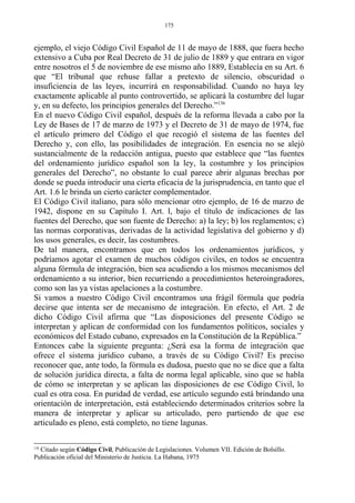 ejemplo, el viejo Código Civil Español de 11 de mayo de 1888, que fuera hecho
extensivo a Cuba por Real Decreto de 31 de julio de 1889 y que entrara en vigor
entre nosotros el 5 de noviembre de ese mismo año 1889, Establecía en su Art. 6
que “El tribunal que rehuse fallar a pretexto de silencio, obscuridad o
insuficiencia de las leyes, incurrirá en responsabilidad. Cuando no haya ley
exactamente aplicable al punto controvertido, se aplicará la costumbre del lugar
y, en su defecto, los principios generales del Derecho.”136
En el nuevo Código Civil español, después de la reforma llevada a cabo por la
Ley de Bases de 17 de marzo de 1973 y el Decreto de 31 de mayo de 1974, fue
el artículo primero del Código el que recogió el sistema de las fuentes del
Derecho y, con ello, las posibilidades de integración. En esencia no se alejó
sustancialmente de la redacción antigua, puesto que establece que “las fuentes
del ordenamiento jurídico español son la ley, la costumbre y los principios
generales del Derecho”, no obstante lo cual parece abrir algunas brechas por
donde se pueda introducir una cierta eficacia de la jurisprudencia, en tanto que el
Art. 1.6 le brinda un cierto carácter complementador.
El Código Civil italiano, para sólo mencionar otro ejemplo, de 16 de marzo de
1942, dispone en su Capítulo I. Art. l, bajo el título de indicaciones de las
fuentes del Derecho, que son fuente de Derecho: a) la ley; b) los reglamentos; c)
las normas corporativas, derivadas de la actividad legislativa del gobierno y d)
los usos generales, es decir, las costumbres.
De tal manera, encontramos que en todos los ordenamientos jurídicos, y
podríamos agotar el examen de muchos códigos civiles, en todos se encuentra
alguna fórmula de integración, bien sea acudiendo a los mismos mecanismos del
ordenamiento a su interior, bien recurriendo a procedimientos heteroingradores,
como son las ya vistas apelaciones a la costumbre.
Si vamos a nuestro Código Civil encontramos una frágil fórmula que podría
decirse que intenta ser de mecanismo de integración. En efecto, el Art. 2 de
dicho Código Civil afirma que “Las disposiciones del presente Código se
interpretan y aplican de conformidad con los fundamentos políticos, sociales y
económicos del Estado cubano, expresados en la Constitución de la República.”
Entonces cabe la siguiente pregunta: ¿Será esa la forma de integración que
ofrece el sistema jurídico cubano, a través de su Código Civil? Es preciso
reconocer que, ante todo, la fórmula es dudosa, puesto que no se dice que a falta
de solución jurídica directa, a falta de norma legal aplicable, sino que se habla
de cómo se interpretan y se aplican las disposiciones de ese Código Civil, lo
cual es otra cosa. En puridad de verdad, ese artículo segundo está brindando una
orientación de interpretación, está estableciendo determinados criterios sobre la
manera de interpretar y aplicar su articulado, pero partiendo de que ese
articulado es pleno, está completo, no tiene lagunas.
136
Citado según Código Civil, Publicación de Legislaciones. Volumen VII. Edición de Bolsillo.
Publicación oficial del Ministerio de Justicia. La Habana, 1975
175
 