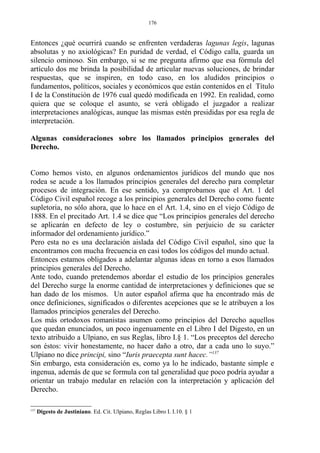 Entonces ¿qué ocurrirá cuando se enfrenten verdaderas lagunas legis, lagunas
absolutas y no axiológicas? En puridad de verdad, el Código calla, guarda un
silencio ominoso. Sin embargo, si se me pregunta afirmo que esa fórmula del
artículo dos me brinda la posibilidad de articular nuevas soluciones, de brindar
respuestas, que se inspiren, en todo caso, en los aludidos principios o
fundamentos, políticos, sociales y económicos que están contenidos en el Título
I de la Constitución de 1976 cual quedó modificada en 1992. En realidad, como
quiera que se coloque el asunto, se verá obligado el juzgador a realizar
interpretaciones analógicas, aunque las mismas estén presididas por esa regla de
interpretación.
Algunas consideraciones sobre los llamados principios generales del
Derecho.
Como hemos visto, en algunos ordenamientos jurídicos del mundo que nos
rodea se acude a los llamados principios generales del derecho para completar
procesos de integración. En ese sentido, ya comprobamos que el Art. 1 del
Código Civil español recoge a los principios generales del Derecho como fuente
supletoria, no sólo ahora, que lo hace en el Art. 1.4, sino en el viejo Código de
1888. En el precitado Art. 1.4 se dice que “Los principios generales del derecho
se aplicarán en defecto de ley o costumbre, sin perjuicio de su carácter
informador del ordenamiento jurídico.”
Pero esta no es una declaración aislada del Código Civil español, sino que la
encontramos con mucha frecuencia en casi todos los códigos del mundo actual.
Entonces estamos obligados a adelantar algunas ideas en torno a esos llamados
principios generales del Derecho.
Ante todo, cuando pretendemos abordar el estudio de los principios generales
del Derecho surge la enorme cantidad de interpretaciones y definiciones que se
han dado de los mismos. Un autor español afirma que ha encontrado más de
once definiciones, significados o diferentes acepciones que se le atribuyen a los
llamados principios generales del Derecho.
Los más ortodoxos romanistas asumen como principios del Derecho aquellos
que quedan enunciados, un poco ingenuamente en el Libro I del Digesto, en un
texto atribuido a Ulpiano, en sus Reglas, libro I.§ 1. “Los preceptos del derecho
son éstos: vivir honestamente, no hacer daño a otro, dar a cada uno lo suyo.”
Ulpiano no dice principi, sino “Iuris praecepta sunt hacec.”137
Sin embargo, esta consideración es, como ya lo he indicado, bastante simple e
ingenua, además de que se formula con tal generalidad que poco podría ayudar a
orientar un trabajo medular en relación con la interpretación y aplicación del
Derecho.
137
Digesto de Justiniano. Ed. Cit. Ulpiano, Reglas Libro I. I.10. § 1
176
 